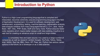 Introduction to Python
Python is a High-Level programming language that is compiled and
interpreted, becomes extremely popular programming language in the field
of Application Development. It is used for software development, web
development, scriptwriting, testing, machine learning, mathematics analysis,
data analysis imitative from many languages that are C, C++, Java, Visual
Basic .NET, SQL, PHP, Scala, Swift and many more. Python ensures faster
code readable which means better designs with less codding. A python is a
vast tool for creating an advance script on small and large scales.
Python is completely free and open-source. It is used by a large number of
companies as well as research centers Google, YouTube, Yahoo, Nokia,
Intel, NASA, Red hat, IBM, Cisco, HP, Pixar, etc. Python has various career
options in the future, as a developer or as a data scientist.
 