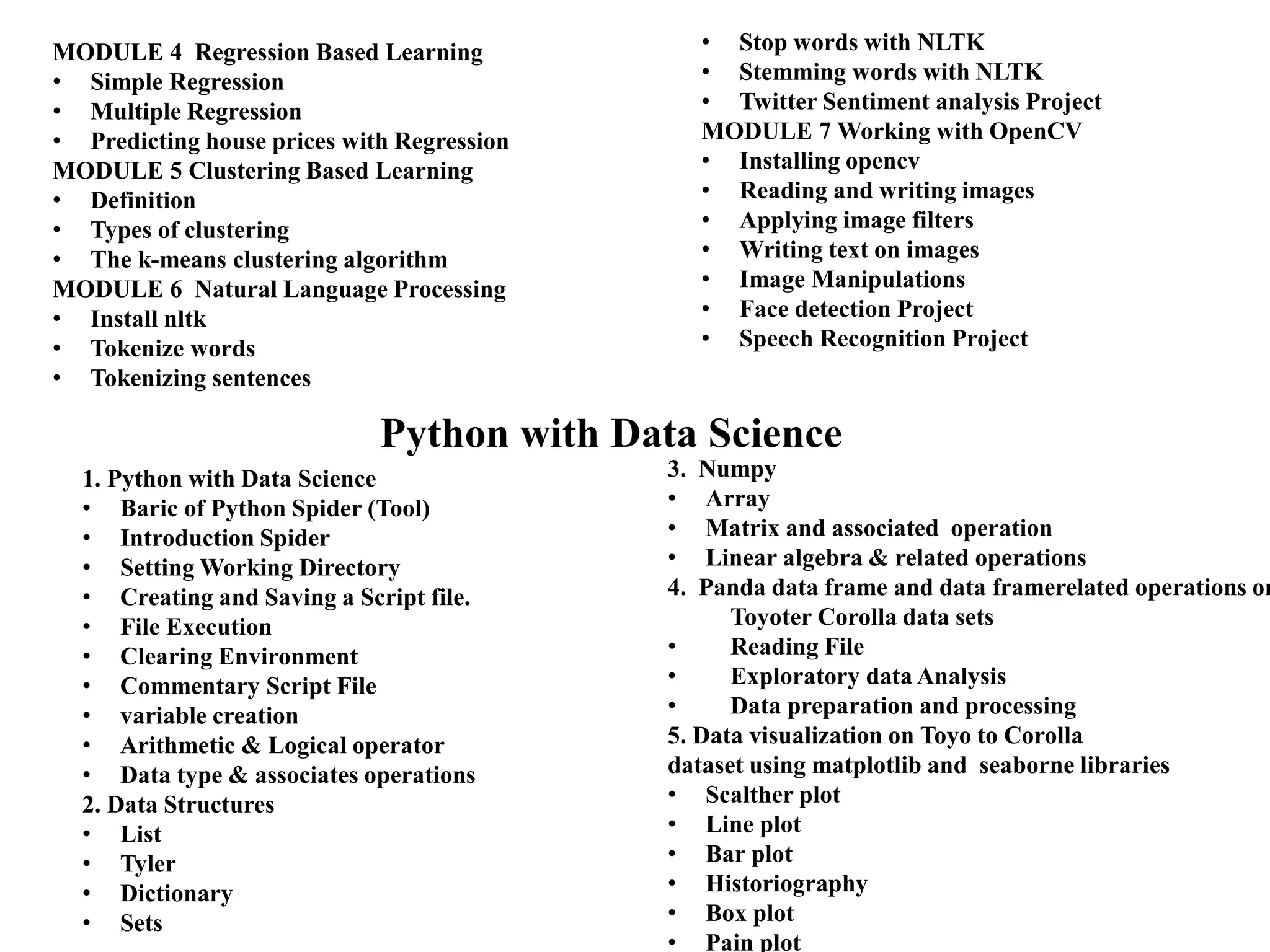 MODULE 4 Regression Based Learning
• Simple Regression
• Multiple Regression
• Predicting house prices with Regression
MODULE 5 Clustering Based Learning
• Definition
• Types of clustering
• The k-means clustering algorithm
MODULE 6 Natural Language Processing
• Install nltk
• Tokenize words
• Tokenizing sentences
• Stop words with NLTK
• Stemming words with NLTK
• Twitter Sentiment analysis Project
MODULE 7 Working with OpenCV
• Installing opencv
• Reading and writing images
• Applying image filters
• Writing text on images
• Image Manipulations
• Face detection Project
• Speech Recognition Project
Python with Data Science
1. Python with Data Science
• Baric of Python Spider (Tool)
• Introduction Spider
• Setting Working Directory
• Creating and Saving a Script file.
• File Execution
• Clearing Environment
• Commentary Script File
• variable creation
• Arithmetic & Logical operator
• Data type & associates operations
2. Data Structures
• List
• Tyler
• Dictionary
• Sets
3. Numpy
• Array
• Matrix and associated operation
• Linear algebra & related operations
4. Panda data frame and data framerelated operations on
Toyoter Corolla data sets
• Reading File
• Exploratory data Analysis
• Data preparation and processing
5. Data visualization on Toyo to Corolla
dataset using matplotlib and seaborne libraries
• Scalther plot
• Line plot
• Bar plot
• Historiography
• Box plot
• Pain plot
 