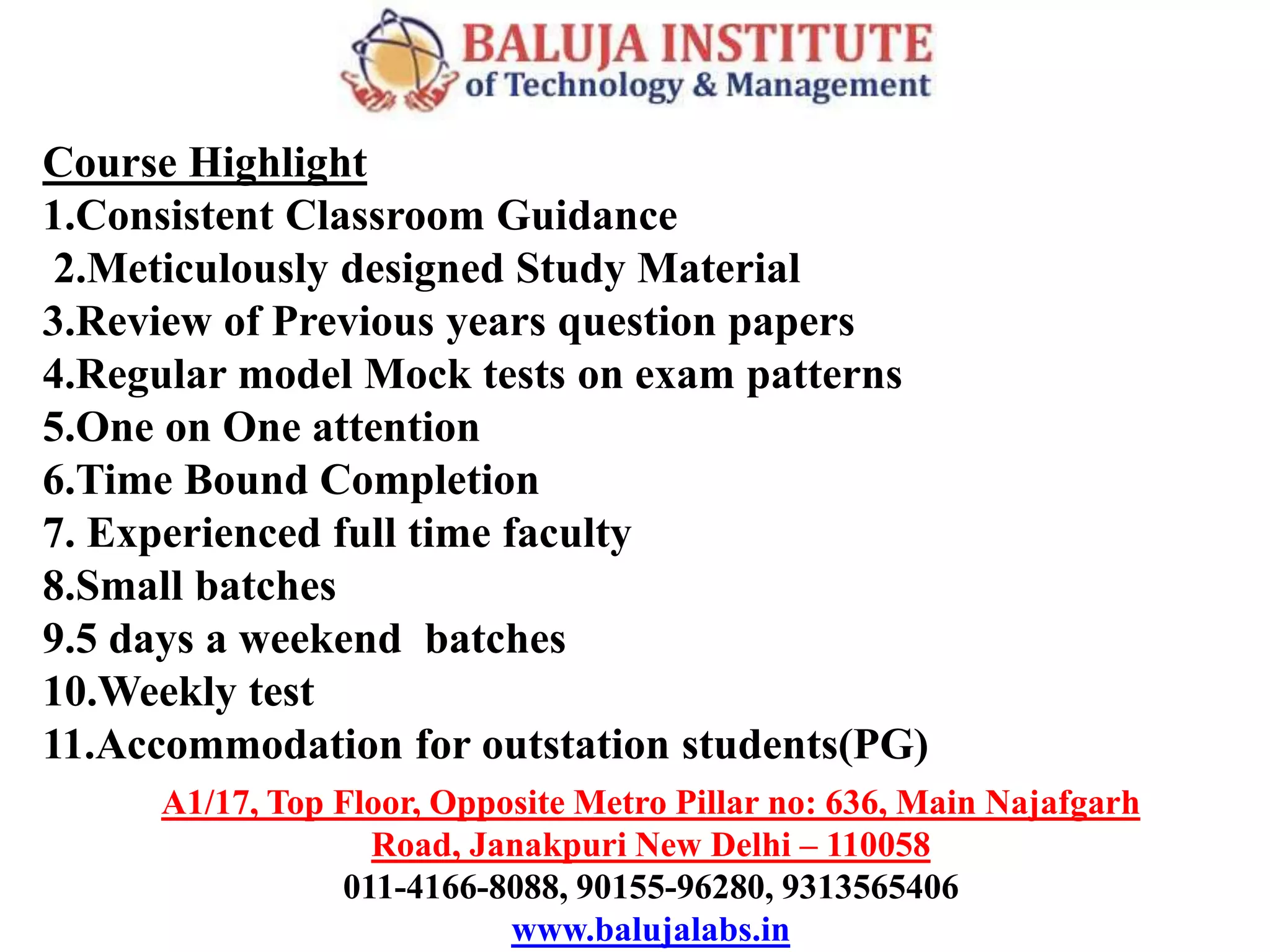 A1/17, Top Floor, Opposite Metro Pillar no: 636, Main Najafgarh
Road, Janakpuri New Delhi – 110058
011-4166-8088, 90155-96280, 9313565406
www.balujalabs.in
Course Highlight
1.Consistent Classroom Guidance
2.Meticulously designed Study Material
3.Review of Previous years question papers
4.Regular model Mock tests on exam patterns
5.One on One attention
6.Time Bound Completion
7. Experienced full time faculty
8.Small batches
9.5 days a weekend batches
10.Weekly test
11.Accommodation for outstation students(PG)
 