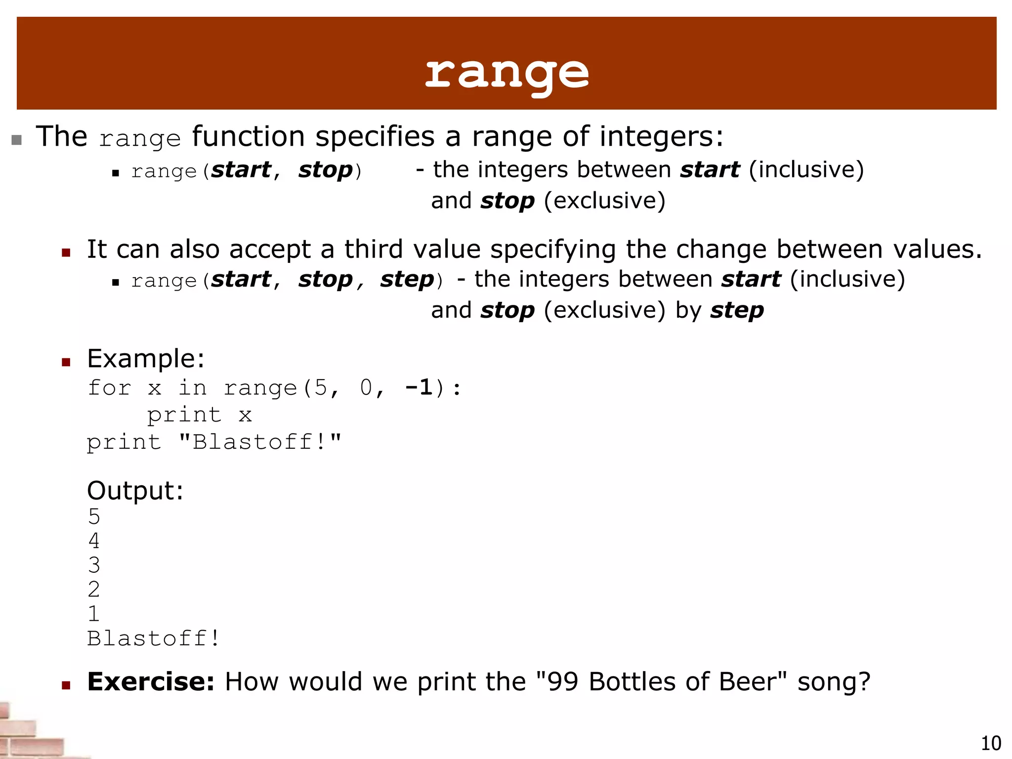 10
range
 The range function specifies a range of integers:
 range(start, stop) - the integers between start (inclusive)
and stop (exclusive)
 It can also accept a third value specifying the change between values.
 range(start, stop, step) - the integers between start (inclusive)
and stop (exclusive) by step
 Example:
for x in range(5, 0, -1):
print x
print "Blastoff!"
Output:
5
4
3
2
1
Blastoff!
 Exercise: How would we print the "99 Bottles of Beer" song?
 