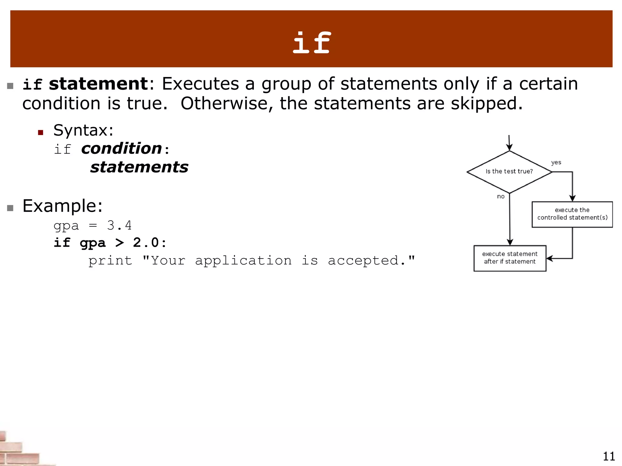 11
if
 if statement: Executes a group of statements only if a certain
condition is true. Otherwise, the statements are skipped.
 Syntax:
if condition:
statements
 Example:
gpa = 3.4
if gpa > 2.0:
print "Your application is accepted."
 