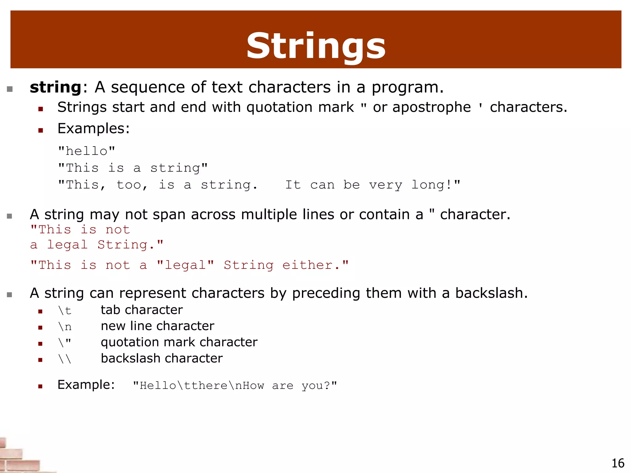 16
 string: A sequence of text characters in a program.
 Strings start and end with quotation mark " or apostrophe ' characters.
 Examples:
"hello"
"This is a string"
"This, too, is a string. It can be very long!"
 A string may not span across multiple lines or contain a " character.
"This is not
a legal String."
"This is not a "legal" String either."
 A string can represent characters by preceding them with a backslash.
 t tab character
 n new line character
 " quotation mark character
  backslash character
 Example: "HellottherenHow are you?"
Strings
 