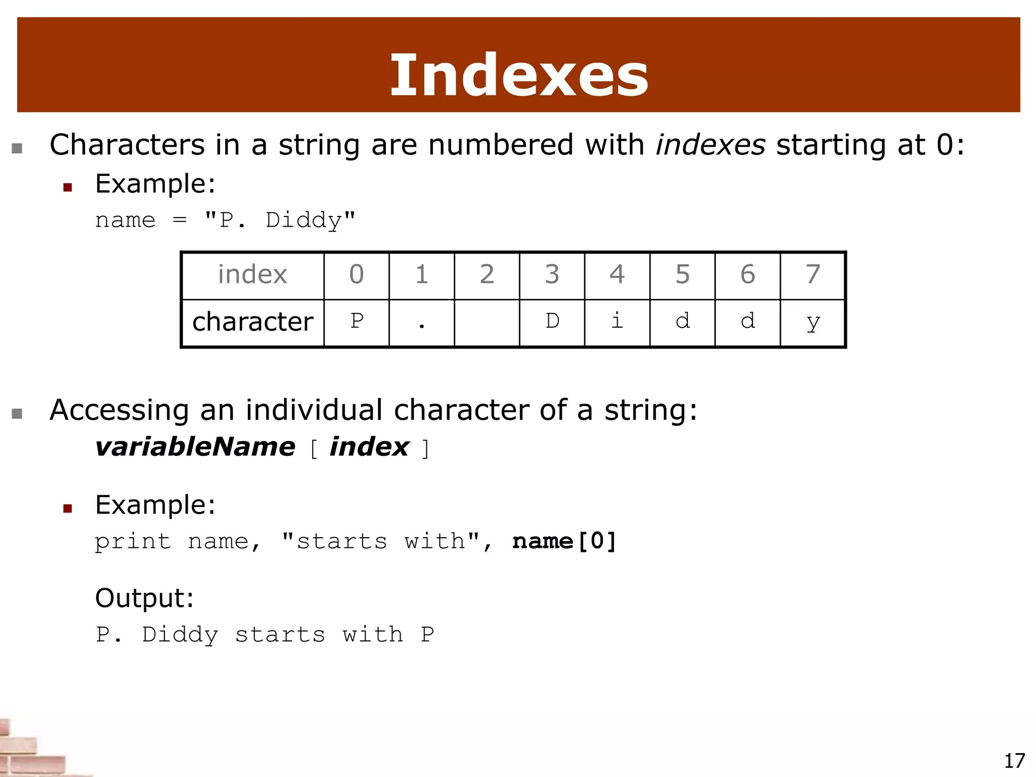 17
Indexes
 Characters in a string are numbered with indexes starting at 0:
 Example:
name = "P. Diddy"
 Accessing an individual character of a string:
variableName [ index ]
 Example:
print name, "starts with", name[0]
Output:
P. Diddy starts with P
index 0 1 2 3 4 5 6 7
character P . D i d d y
 