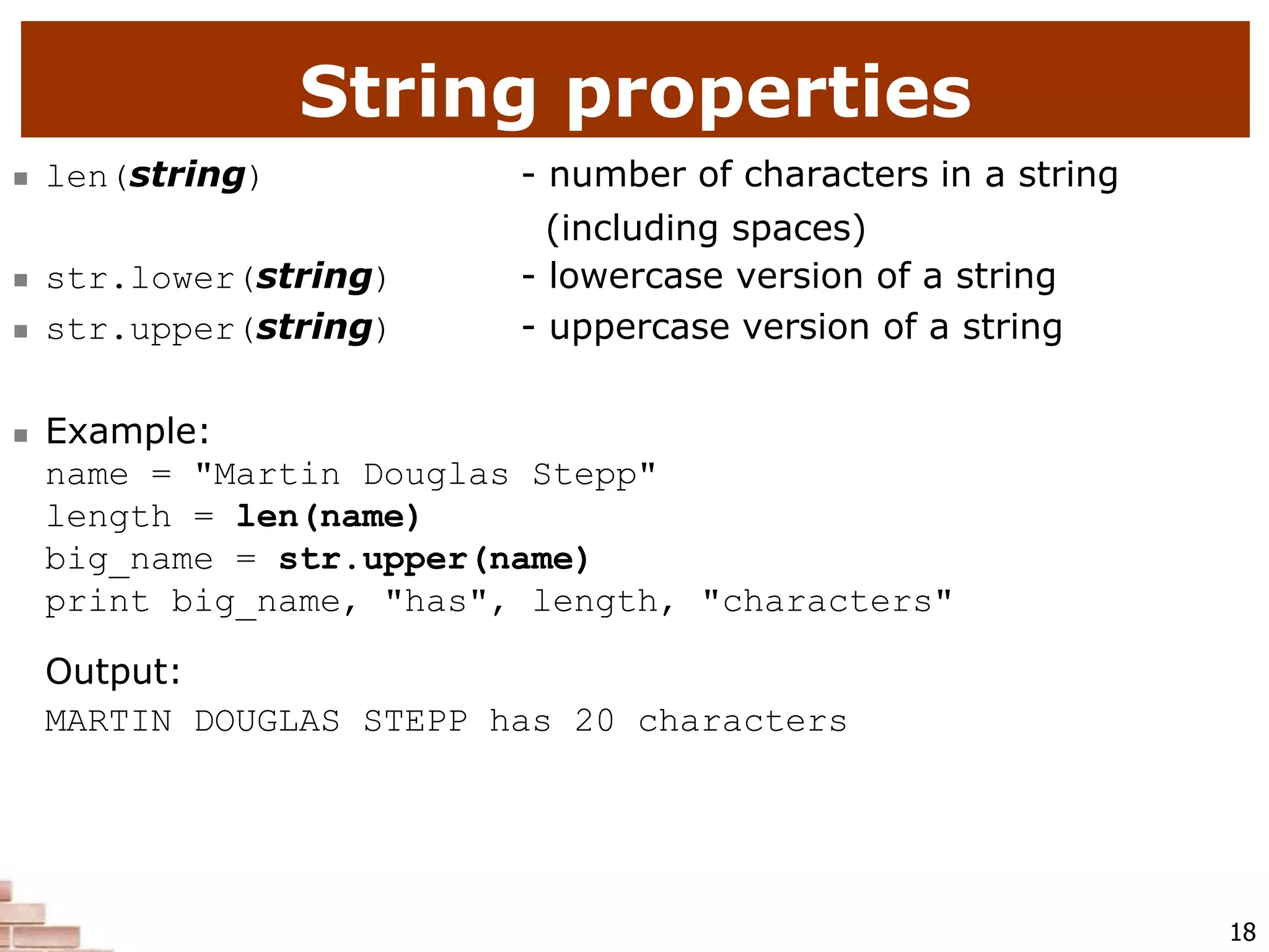 18
String properties
 len(string) - number of characters in a string
(including spaces)
 str.lower(string) - lowercase version of a string
 str.upper(string) - uppercase version of a string
 Example:
name = "Martin Douglas Stepp"
length = len(name)
big_name = str.upper(name)
print big_name, "has", length, "characters"
Output:
MARTIN DOUGLAS STEPP has 20 characters
 