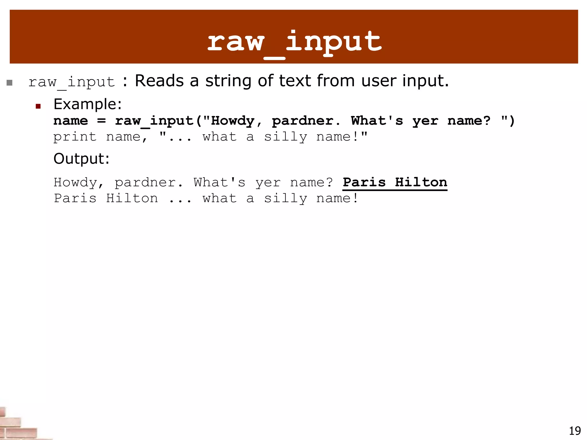 19
 raw_input : Reads a string of text from user input.
 Example:
name = raw_input("Howdy, pardner. What's yer name? ")
print name, "... what a silly name!"
Output:
Howdy, pardner. What's yer name? Paris Hilton
Paris Hilton ... what a silly name!
raw_input
 
