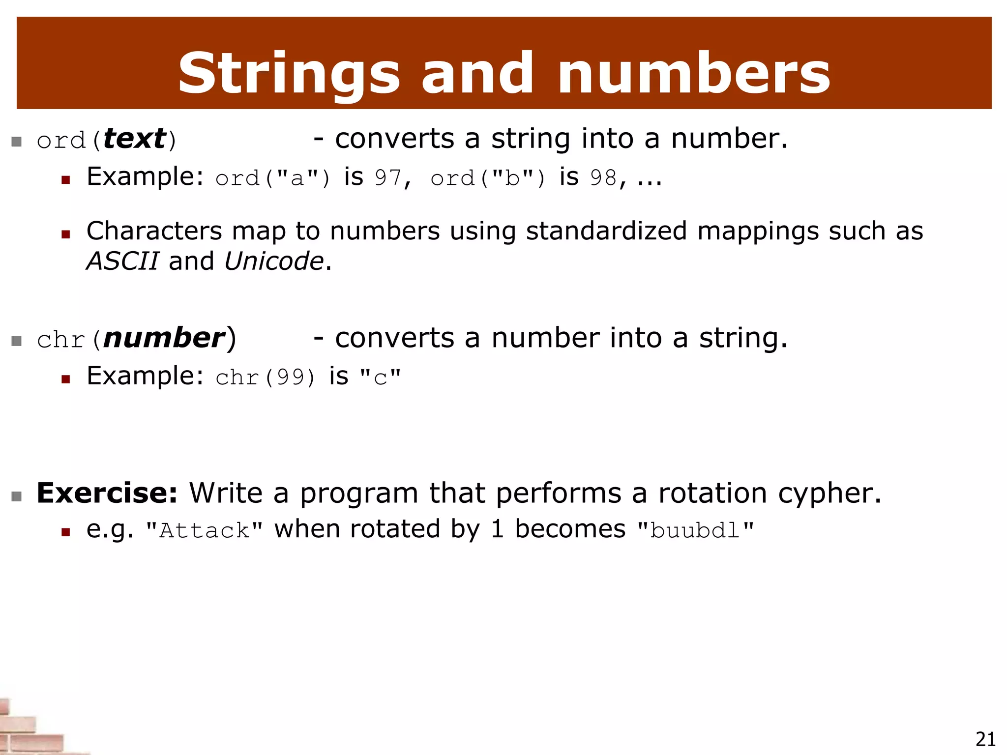 21
Strings and numbers
 ord(text) - converts a string into a number.
 Example: ord("a") is 97, ord("b") is 98, ...
 Characters map to numbers using standardized mappings such as
ASCII and Unicode.
 chr(number) - converts a number into a string.
 Example: chr(99) is "c"
 Exercise: Write a program that performs a rotation cypher.
 e.g. "Attack" when rotated by 1 becomes "buubdl"
 
