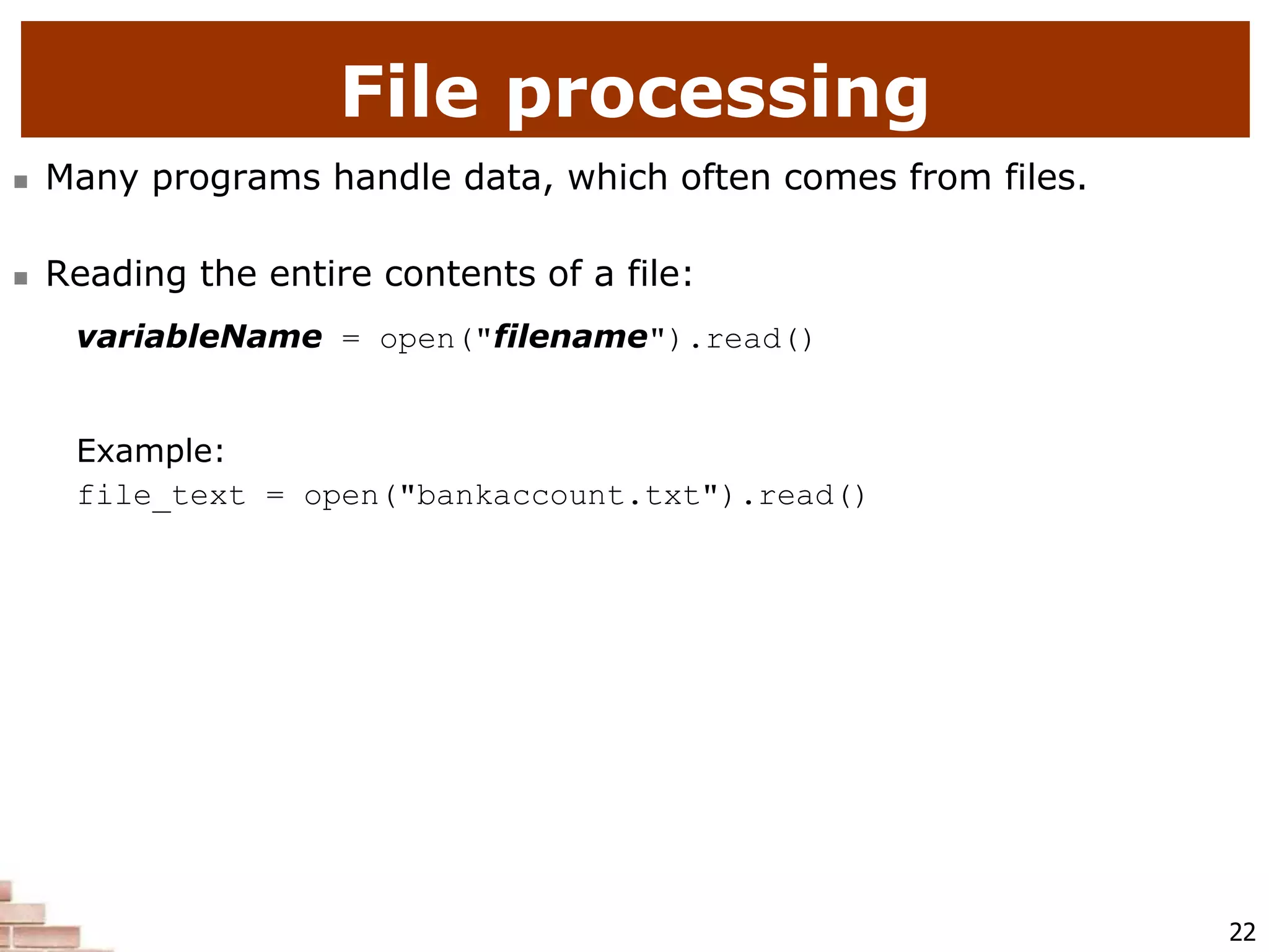 22
File processing
 Many programs handle data, which often comes from files.
 Reading the entire contents of a file:
variableName = open("filename").read()
Example:
file_text = open("bankaccount.txt").read()
 