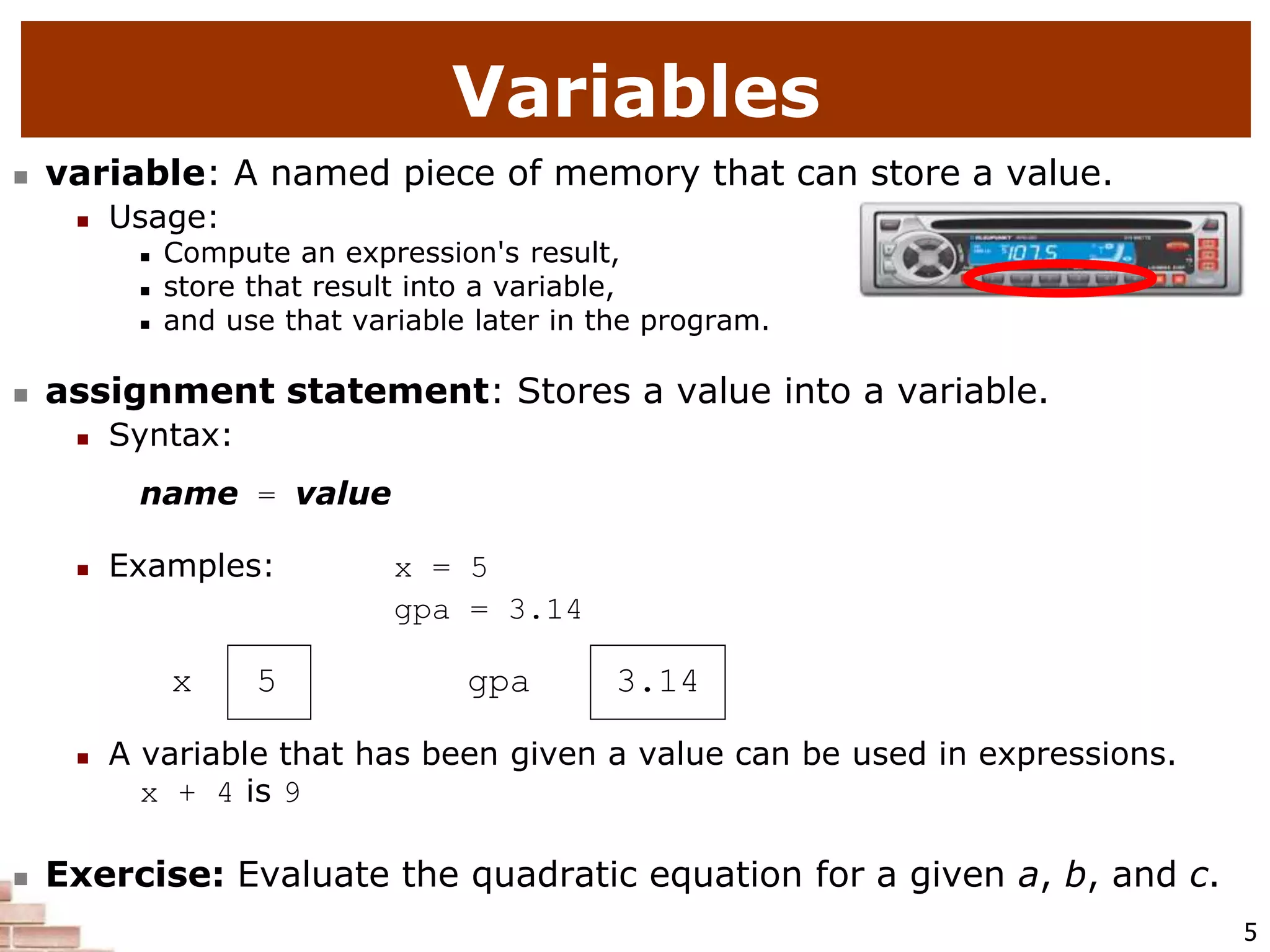 5
Variables
 variable: A named piece of memory that can store a value.
 Usage:
 Compute an expression's result,
 store that result into a variable,
 and use that variable later in the program.
 assignment statement: Stores a value into a variable.
 Syntax:
name = value
 Examples: x = 5
gpa = 3.14
x 5 gpa 3.14
 A variable that has been given a value can be used in expressions.
x + 4 is 9
 Exercise: Evaluate the quadratic equation for a given a, b, and c.
 