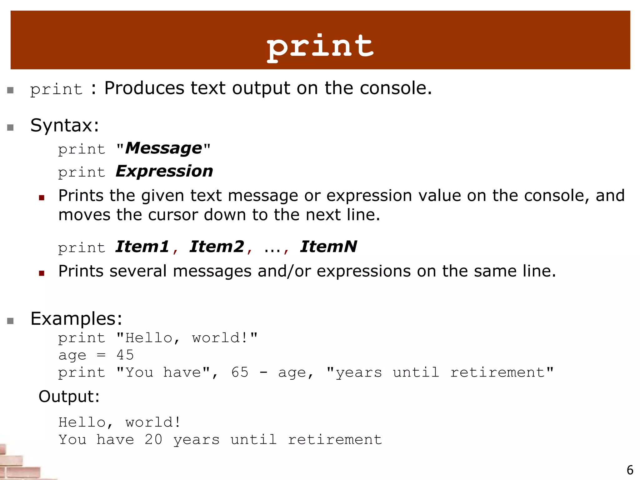 6
 print : Produces text output on the console.
 Syntax:
print "Message"
print Expression
 Prints the given text message or expression value on the console, and
moves the cursor down to the next line.
print Item1, Item2, ..., ItemN
 Prints several messages and/or expressions on the same line.
 Examples:
print "Hello, world!"
age = 45
print "You have", 65 - age, "years until retirement"
Output:
Hello, world!
You have 20 years until retirement
print
 