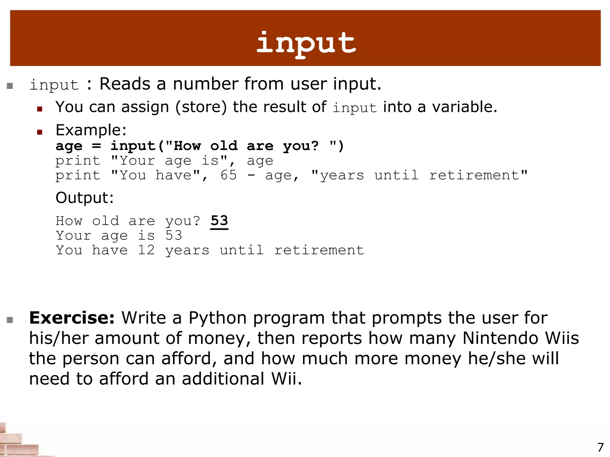 7
 input : Reads a number from user input.
 You can assign (store) the result of input into a variable.
 Example:
age = input("How old are you? ")
print "Your age is", age
print "You have", 65 - age, "years until retirement"
Output:
How old are you? 53
Your age is 53
You have 12 years until retirement
 Exercise: Write a Python program that prompts the user for
his/her amount of money, then reports how many Nintendo Wiis
the person can afford, and how much more money he/she will
need to afford an additional Wii.
input
 