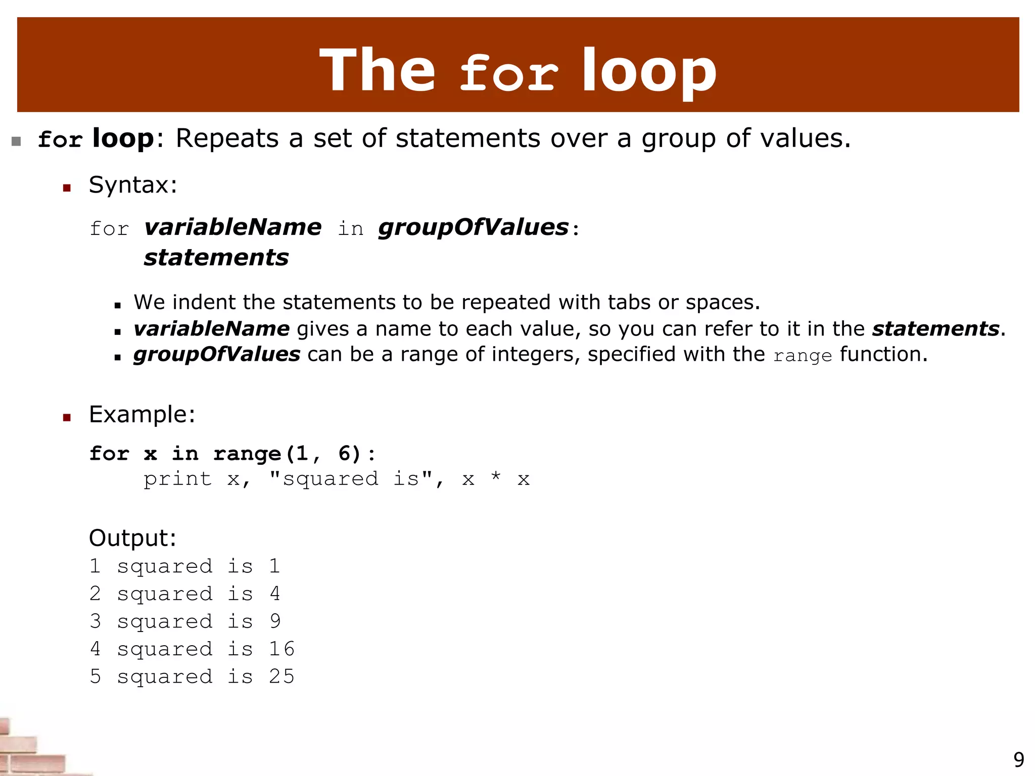 9
The for loop
 for loop: Repeats a set of statements over a group of values.
 Syntax:
for variableName in groupOfValues:
statements
 We indent the statements to be repeated with tabs or spaces.
 variableName gives a name to each value, so you can refer to it in the statements.
 groupOfValues can be a range of integers, specified with the range function.
 Example:
for x in range(1, 6):
print x, "squared is", x * x
Output:
1 squared is 1
2 squared is 4
3 squared is 9
4 squared is 16
5 squared is 25
 