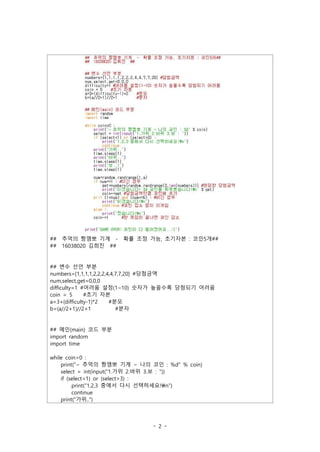 - 2 -
## 추억의 짱깸뽀 기계 - 확률 조정 가능, 초기자본 : 코인5개##
## 16038020 김희진 ##
## 변수 선언 부분
numbers=[1,1,1,1,2,2,2,4,4,7,7,20] #당첨금액
num,select,get=0,0,0
difficulty=1 #어려움 설정(1~10) 숫자가 높을수록 당첨되기 어려움
coin = 5 #초기 자본
a=3+(difficulty-1)*2 #분모
b=(a//2+1)//2+1 #분자
## 메인(main) 코드 부분
import random
import time
while coin>0 :
print("~ 추억의 짱깸뽀 기계 ~ 나의 코인 : %d" % coin)
select = int(input("1.가위 2.바위 3.보 : "))
if (select<1) or (select>3) :
print("1,2,3 중에서 다시 선택하세요!n")
continue
print("가위..")
 