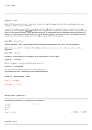 Python 2015




Python 2015 Tanımı

Python 2015: Python, yorumlanabilen, nesne yönelimli, modüler ve etkileşimli bir programlama dilidir. Python, basit sözdizimi, girintilere
dayalı yapısı; ile kolay adapte olunan bir dildir.

Sınıf sistemini, modüler yapıyı ve her türlü veri alanı girişini destekler. Çoğu platformda çalışabilir. (Unix , Linux, Mac, Windows, Amiga,
Symbian Os bunlardan birkaçıdır). Python 2015 sonunda sürekli bir değişime sahip yazılım dünyasında bir çok platforma uyumlu kalabilirsiniz.
Python 2015 ile sistem programlama, kullanıcı arabirimi programlama, ağ programlama, uygulama ve veritabanı yazılımı programlama gibi
birçok alanda yazılım geliştirebilirsiniz. Büyük yazılımların hızlı bir şekilde prototiplerinin üretilmesi ve denenmesi gerektiği durumlarda da C
ya da C++ yerine kullanabilirsiniz. Bünyemizde vermiş olduğumuz Python 2015 müfredatı aşağıdadır.



Python 2015 - Eğitmenlerimiz

Bilgisayar, Matematik, Yazılım, Elektronik Mühendisi olan eğitmenlerimiz, alanlarında uzun yıllar çalışmış, tecrübeli eğitmenlerdir.


Eğitmenlerimiz; alanında birikim ve bilgisi olan, bilgisini öğrenciye aktarma yetisine sahip, kendisini ve öğrenciyi motive eden, başarılı
eğitmenlerdir.

Python 2015 - Eğitim Yeri

Eğitimlerimiz; klimalı, projektörlü, güçlü bilgisayarlı ve hızlı internet bağlantılı sınıflarda yapılır.

Python 2015 - Eğitim Şekli

Eğitimlerimizi, grup'lara katılarak veya özel ders olarak alabilirsiniz.

Python 2015 - Eğitim Zamanı

Grup eğitimlerimizde; haftalık olarak belirlenen sürelerde eğitim yapılır.
Özel eğitimlerimizde; kendi zamanlarınıza uygun olarak eğitim alabilirsiniz.



Python 2015 - Planlanan Eğitim Tarihleri

Hafta İçi : 12 01 2012


Hafta Sonu : 31 12 2011




Önkayıt Formu - python 2015


En kısa sürede size dönmemiz için, aşağıdaki formumuzu doldurunuz.

Ad Soyad (*)     :                                  Bize mesajınız
E-posta (*)      :
Tel 1 (*)        :
Tel 2            :

Uygun ders saatleri                                                                                                10-13   13-16   16-19   19-22  




Python 2015 İçeriği
 