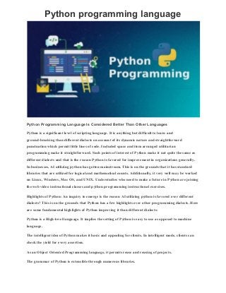 Python programming language
Python Programming Language Is Considered Better Than Other Languages
Python is a significant level of scripting language. It is anything but difficult to learn and
ground-breaking than different dialects on account of its dynamic nature and straightforward
punctuation which permit little lines of code. Included space and item arranged utilitarian
programming make it straightforward. Such points of interest of Python make it not quite the same as
different dialects and that is the reason Python is favored for improvement in organizations generally.
In businesses, AI utilizing python has gotten mainstream. This is on the grounds that it has standard
libraries that are utilized for logical and mathematical counts. Additionally, it very well may be worked
on Linux, Windows, Mac OS, and UNIX. Understudies who need to make a future in Python are joining
the web video instructional classes and python programming instructional exercises.
Highlights of Python: An inquiry to emerge is the reason AI utilizing python is favored over different
dialects? This is on the grounds that Python has a few highlights over other programming dialects. Here
are some fundamental highlights of Python improving it than different dialects:
Python is a High-level language. It implies the setting of Python is easy to use as opposed to machine
language.
The intelligent idea of Python makes it basic and appealing for clients. In intelligent mode, clients can
check the yield for every assertion.
As an Object Oriented Programming language, it permits reuse and reusing of projects.
The grammar of Python is extensible through numerous libraries.
 