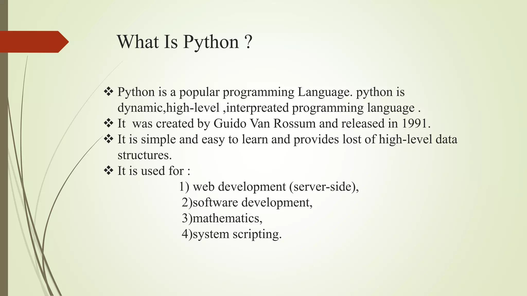What Is Python ?
 Python is a popular programming Language. python is
dynamic,high-level ,interpreated programming language .
 It was created by Guido Van Rossum and released in 1991.
 It is simple and easy to learn and provides lost of high-level data
structures.
 It is used for :
1) web development (server-side),
2)software development,
3)mathematics,
4)system scripting.
 