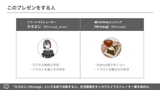 「ひろさじ/Hirosaji」という名前で活動する人。在宅勤務をキッカケにイラストレーター業を始めた。
フリーイラストレーター
ひろさじ（@hirosaji_draw）
・Python歴５年くらい
・イラストを観るのが好き
・デジタル絵師２年目
・イラストを描くのが好き
このプレゼンをする人
雇われWebエンジニア
Hirosaji（@hirosaji）
 