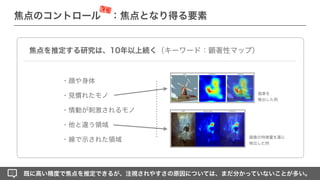 ・顔や身体
・見慣れたモノ
・情動が刺激されるモノ
・他と違う領域
・線で示された領域
既に高い精度で焦点を推定できるが、注視されやすさの原因については、まだ分かっていないことが多い。
焦点を推定する研究は、10年以上続く（キーワード：顕著性マップ）
焦点のコントロール ：焦点となり得る要素
深堀
風車を
検出した例
画像の特徴量を基に
検出した例
 