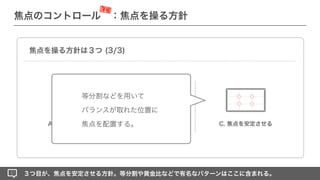 ■■■
■■■
■■■
A. 焦点を強化する C. 焦点を安定させる
B. 焦点を繋ぐ
３つ目が、焦点を安定させる方針。等分割や黄金比などで有名なパターンはここに含まれる。
焦点を操る方針は３つ (3/3)
等分割などを用いて
バランスが取れた位置に
焦点を配置する。
焦点のコントロール ：焦点を操る方針
深堀
 