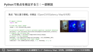 OpenCVの標準メソッドにある顕著性マップ（Saliency Map）を利用。古典理論のメソッドだが汎用的。
Pythonで焦点を検出する①：一部解説
焦点「他と違う領域」の検出（OpenCVのSaliency Mapを利用）
# import library
import cv2
# load the input image
image = cv2.imread(img_name)
# initialize OpenCV's static saliency spectral residual detector
saliency = cv2.saliency.StaticSaliencySpectralResidual_create(
)

# compute the saliency map
_, saliencyMap = saliency.computeSaliency(image)
# convert to the heatma
p

heatmap = cv2.applyColorMap(saliencyMap, cv2.COLORMAP_JET
)

# combine the heartmap with input imag
e

combined = cv2.addWeighted(image, 0.5, heatmap, 0.7, 0)
cv::saliency::StaticSaliencyFineGrained Class Reference ¦ OpenCV
 