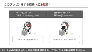 そんな悩み解決のため、イラストの技法書を読み漁り、一方でエビデンスを探して理屈を追い求めた。
フリーイラストレーター
ひろさじ（@hirosaji_draw）
このプレゼンをする経緯（起承転結）
（イラストの技法書を読む） （できる限りエビデンスを探す）
雇われWebエンジニア
Hirosaji（@hirosaji）
 