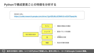なにを伝えるか
シェイプ
ライン
色
明度
… 構図の骨組みを構成
… 配色バランスを統制
…
… 焦点の印象を制御
感情面を支配
エ モ み
後半の内容の一部を、いくつかPythonで実装した。前半と同じく、コードはGoogle Colabに掲載。
Pythonで構成要素ごとの特徴を分析する
DEMO URL:
 
https://colab.research.google.com/drive/1jjyHZ6J8LIJCSMifrS-tvG3VTbpejcNc
 