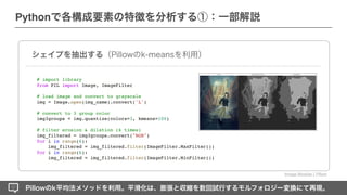 Pillowのk平均法メソッドを利用。平滑化は、膨張と収縮を数回試行するモルフォロジー変換にて再現。
シェイプを抽出する（Pillowのk-meansを利用）
# import library
from PIL import Image, ImageFilte
r

# load image and convert to grayscale
img = Image.open(img_name).convert('L')
# convert to 3 group color
img3groups = img.quantize(colors=3, kmeans=100)
# filter erosion & dilation (6 times)
img_filtered = img3groups.convert("RGB")
for i in range(6):
img_filtered = img_filtered.filter(ImageFilter.MaxFilter())
for i in range(6):
img_filtered = img_filtered.filter(ImageFilter.MinFilter())
Image Module ¦ Pillow
Pythonで各構成要素の特徴を分析する①：一部解説
 