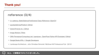 • cv::saliency::StaticSaliencyFineGrained Class Reference | OpenCV
• ayoolaolafenwa/PixelLib | Github
• keisen/tf-keras-vis | Github
• Image Module | Pillow
• CMU-Perceptual-Computing-Lab / openpose - OpenPose Python API Examples | Github
以上、ご静聴ありがとうございました。
reference (3/4)
Thank you!
• Google Books APIs  |  Google Developers
• Landscape Architecture - John Ormsbee Simonds | McGraw-Hill Professional Pub（2013）
 