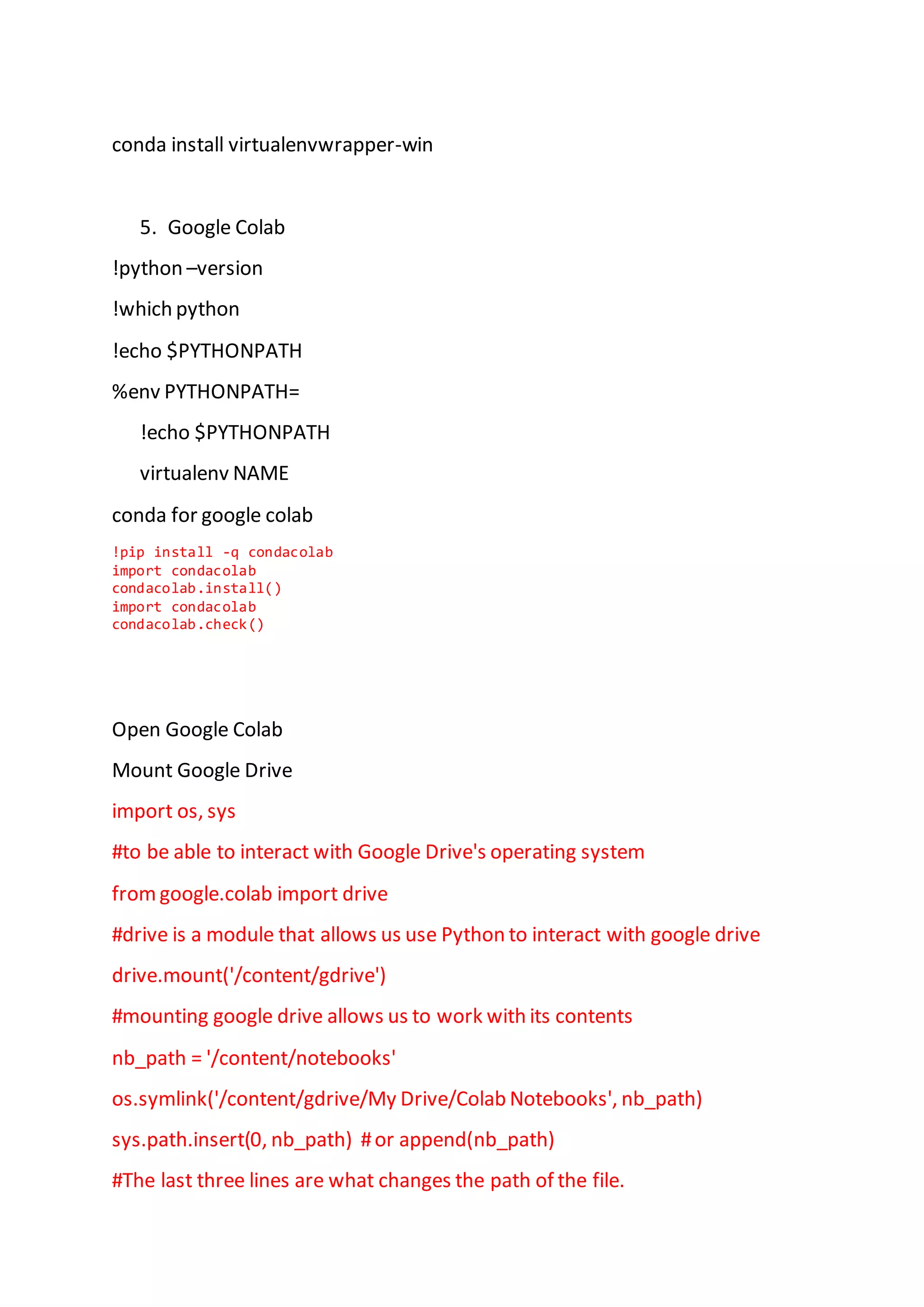 conda install virtualenvwrapper-win
5. Google Colab
!python –version
!which python
!echo $PYTHONPATH
%env PYTHONPATH=
!echo $PYTHONPATH
virtualenv NAME
conda for google colab
!pip install -q condacolab
import condacolab
condacolab.install()
import condacolab
condacolab.check()
Open Google Colab
Mount Google Drive
import os, sys
#to be able to interact with Google Drive's operating system
fromgoogle.colab import drive
#drive is a module that allows us use Python to interact with google drive
drive.mount('/content/gdrive')
#mounting google drive allows us to work with its contents
nb_path = '/content/notebooks'
os.symlink('/content/gdrive/My Drive/Colab Notebooks', nb_path)
sys.path.insert(0, nb_path) #or append(nb_path)
#The last three lines are what changes the path of the file.
 