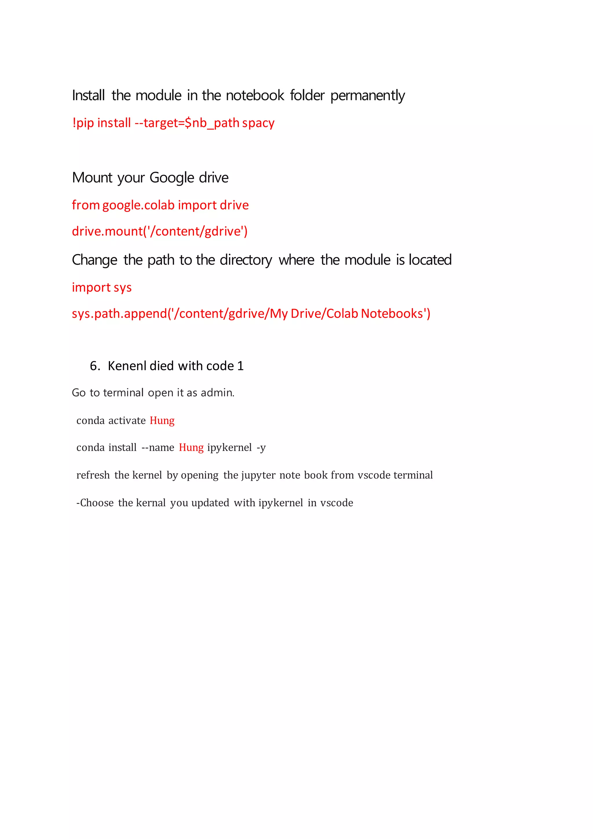 Install the module in the notebook folder permanently
!pip install --target=$nb_path spacy
Mount your Google drive
fromgoogle.colab import drive
drive.mount('/content/gdrive')
Change the path to the directory where the module is located
import sys
sys.path.append('/content/gdrive/My Drive/Colab Notebooks')
6. Kenenl died with code 1
Go to terminal open it as admin.
conda activate Hung
conda install --name Hung ipykernel -y
refresh the kernel by opening the jupyter note book from vscode terminal
-Choose the kernal you updated with ipykernel in vscode
 