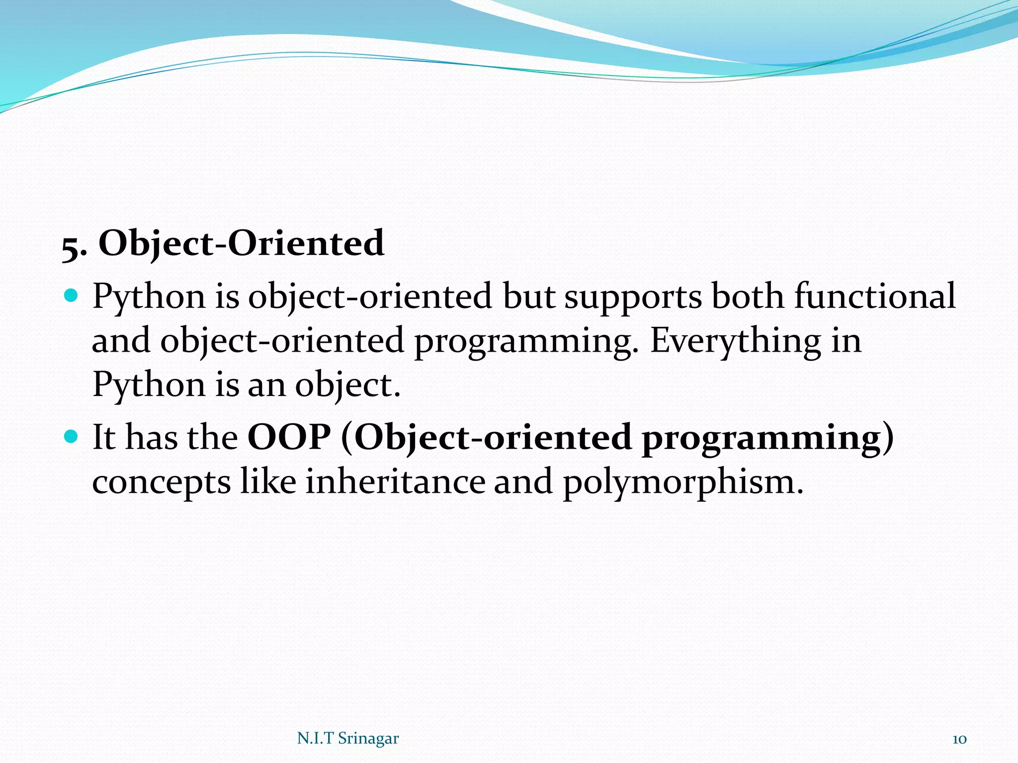 5. Object-Oriented
 Python is object-oriented but supports both functional
and object-oriented programming. Everything in
Python is an object.
 It has the OOP (Object-oriented programming)
concepts like inheritance and polymorphism.
N.I.T Srinagar 10
 