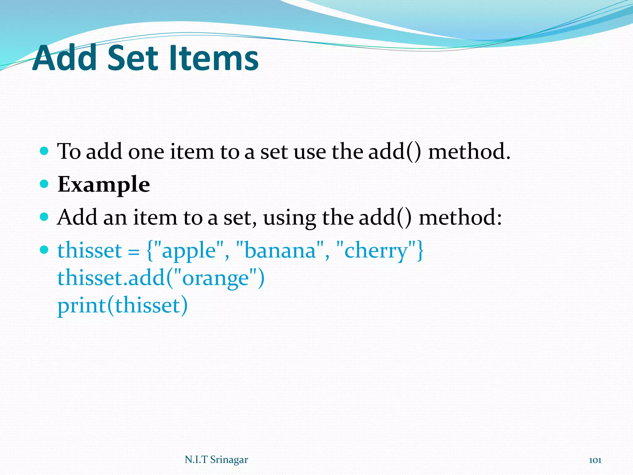 Add Set Items
 To add one item to a set use the add() method.
 Example
 Add an item to a set, using the add() method:
 thisset = {"apple", "banana", "cherry"}
thisset.add("orange")
print(thisset)
N.I.T Srinagar 101
 