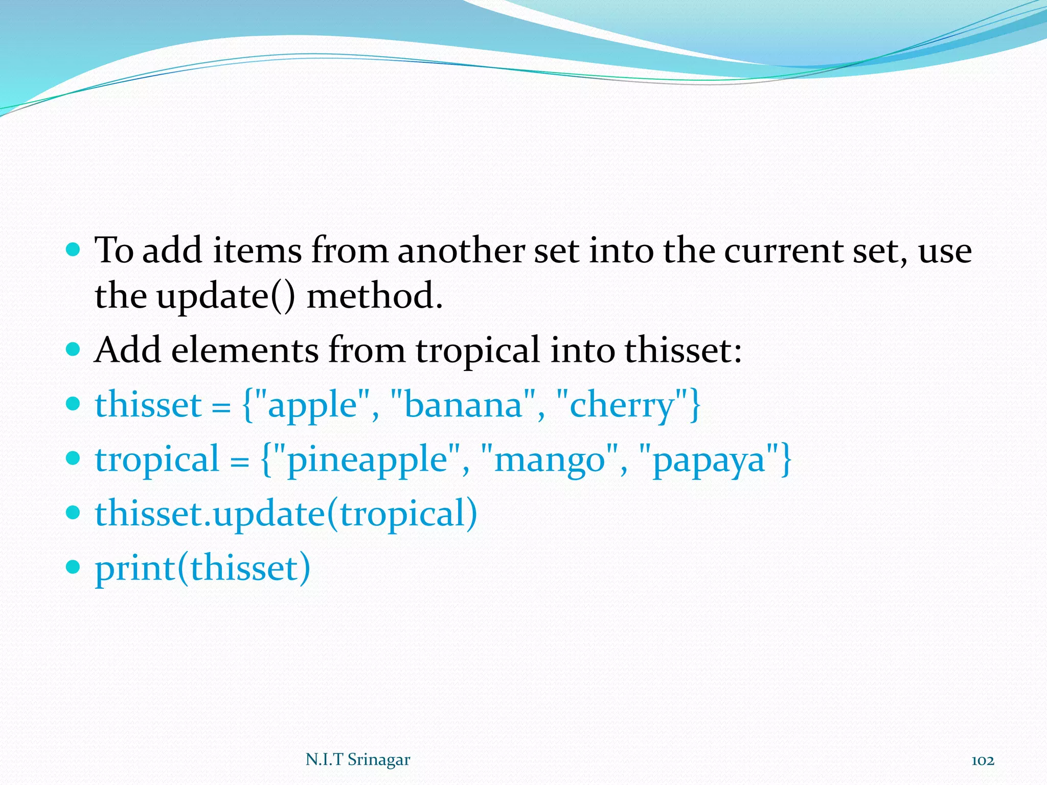  To add items from another set into the current set, use
the update() method.
 Add elements from tropical into thisset:
 thisset = {"apple", "banana", "cherry"}
 tropical = {"pineapple", "mango", "papaya"}
 thisset.update(tropical)
 print(thisset)
N.I.T Srinagar 102
 