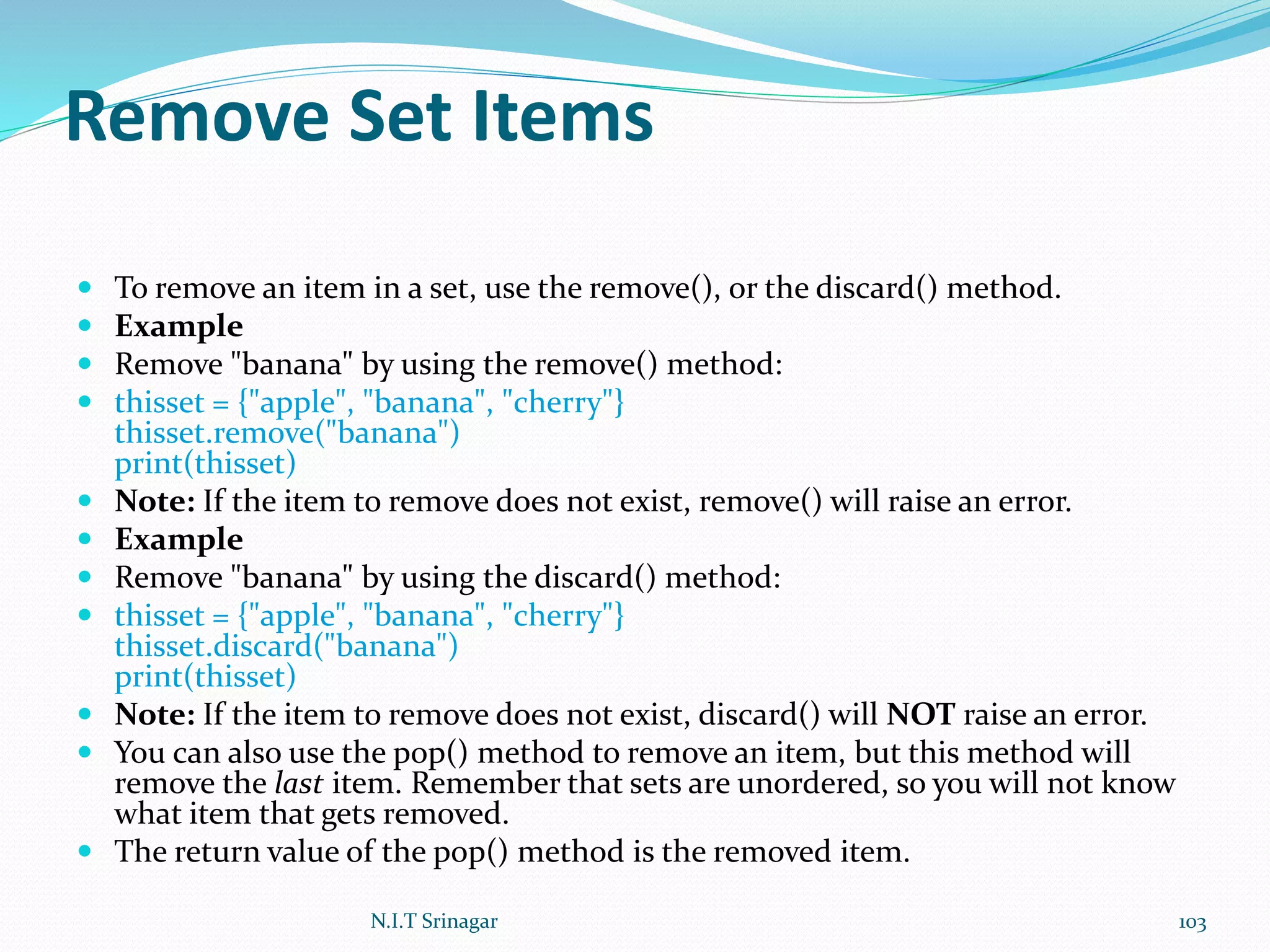 Remove Set Items
 To remove an item in a set, use the remove(), or the discard() method.
 Example
 Remove "banana" by using the remove() method:
 thisset = {"apple", "banana", "cherry"}
thisset.remove("banana")
print(thisset)
 Note: If the item to remove does not exist, remove() will raise an error.
 Example
 Remove "banana" by using the discard() method:
 thisset = {"apple", "banana", "cherry"}
thisset.discard("banana")
print(thisset)
 Note: If the item to remove does not exist, discard() will NOT raise an error.
 You can also use the pop() method to remove an item, but this method will
remove the last item. Remember that sets are unordered, so you will not know
what item that gets removed.
 The return value of the pop() method is the removed item.
N.I.T Srinagar 103
 