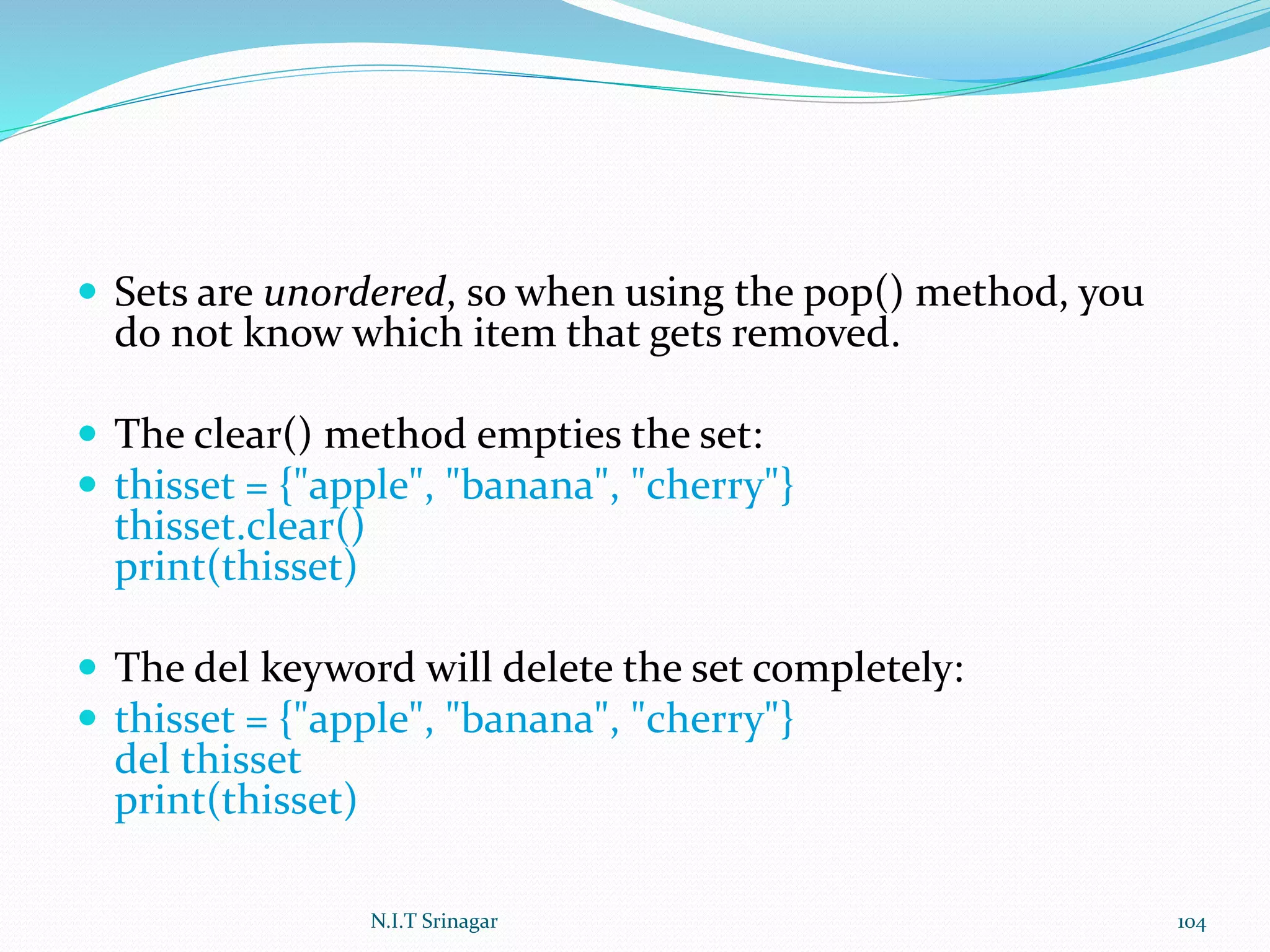  Sets are unordered, so when using the pop() method, you
do not know which item that gets removed.
 The clear() method empties the set:
 thisset = {"apple", "banana", "cherry"}
thisset.clear()
print(thisset)
 The del keyword will delete the set completely:
 thisset = {"apple", "banana", "cherry"}
del thisset
print(thisset)
N.I.T Srinagar 104
 