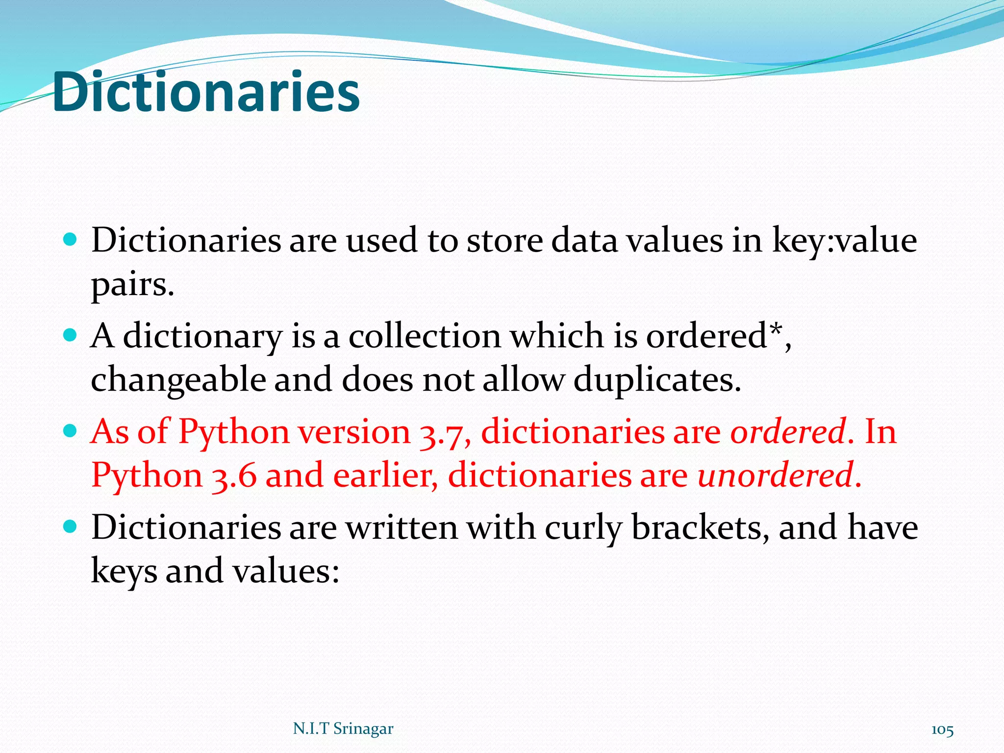 Dictionaries
 Dictionaries are used to store data values in key:value
pairs.
 A dictionary is a collection which is ordered*,
changeable and does not allow duplicates.
 As of Python version 3.7, dictionaries are ordered. In
Python 3.6 and earlier, dictionaries are unordered.
 Dictionaries are written with curly brackets, and have
keys and values:
N.I.T Srinagar 105
 