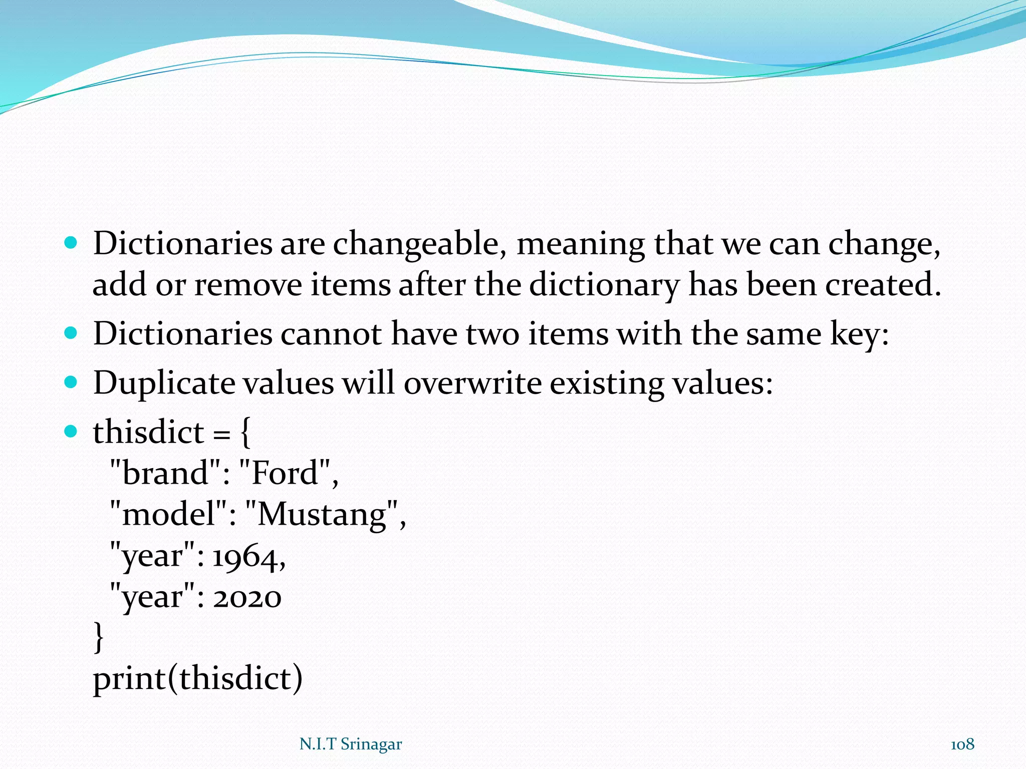  Dictionaries are changeable, meaning that we can change,
add or remove items after the dictionary has been created.
 Dictionaries cannot have two items with the same key:
 Duplicate values will overwrite existing values:
 thisdict = {
"brand": "Ford",
"model": "Mustang",
"year": 1964,
"year": 2020
}
print(thisdict)
N.I.T Srinagar 108
 