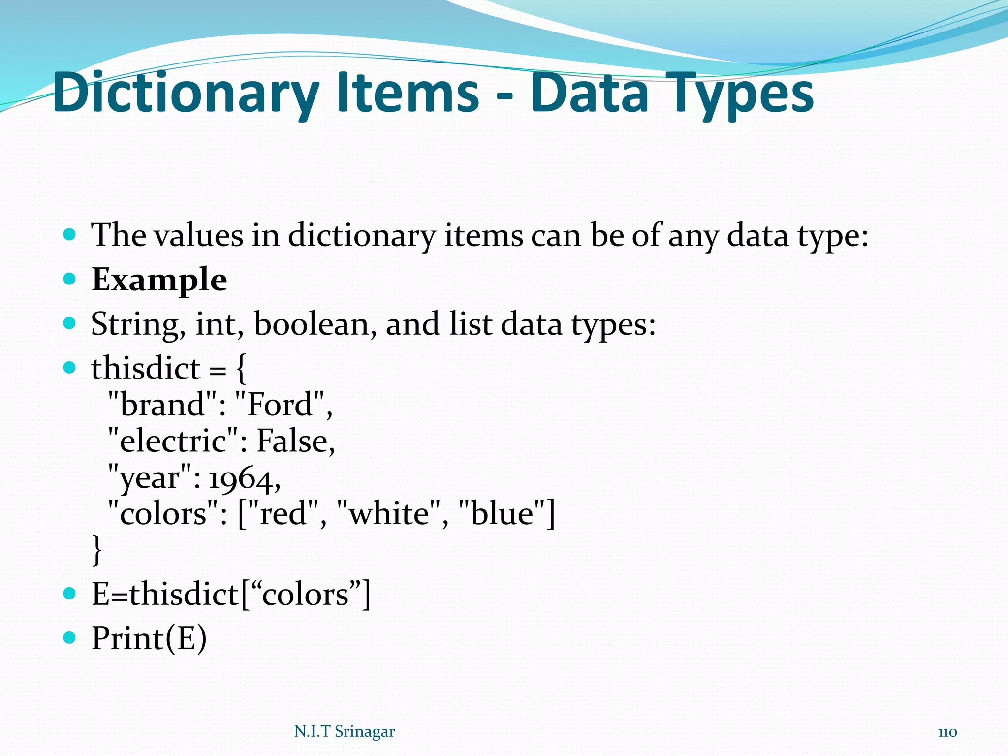 Dictionary Items - Data Types
 The values in dictionary items can be of any data type:
 Example
 String, int, boolean, and list data types:
 thisdict = {
"brand": "Ford",
"electric": False,
"year": 1964,
"colors": ["red", "white", "blue"]
}
 E=thisdict[“colors”]
 Print(E)
N.I.T Srinagar 110
 