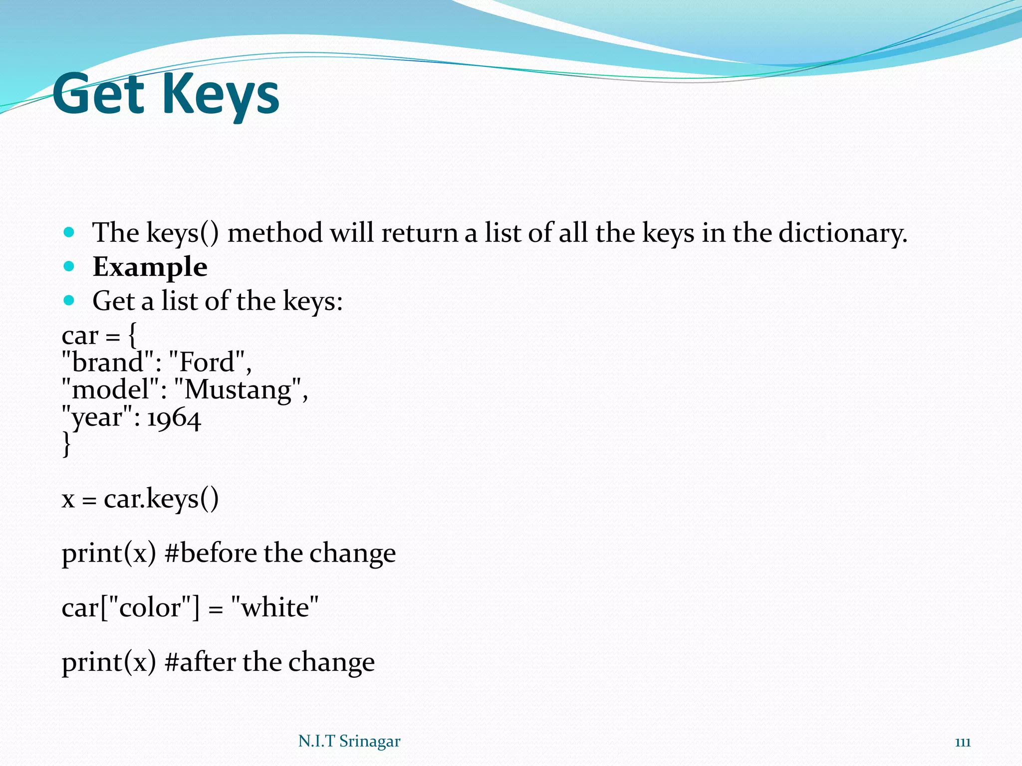 Get Keys
 The keys() method will return a list of all the keys in the dictionary.
 Example
 Get a list of the keys:
car = {
"brand": "Ford",
"model": "Mustang",
"year": 1964
}
x = car.keys()
print(x) #before the change
car["color"] = "white"
print(x) #after the change
N.I.T Srinagar 111
 