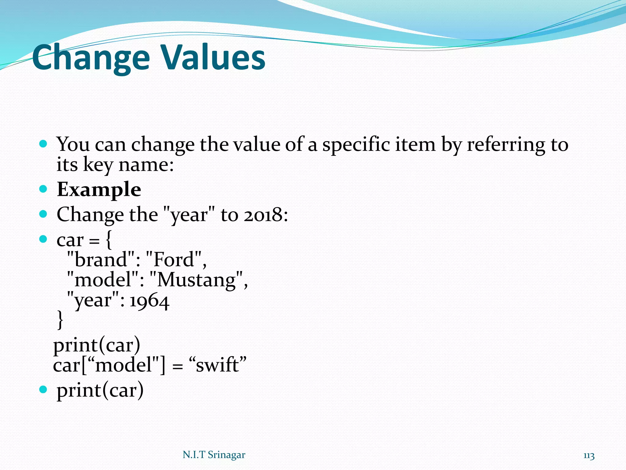 Change Values
 You can change the value of a specific item by referring to
its key name:
 Example
 Change the "year" to 2018:
 car = {
"brand": "Ford",
"model": "Mustang",
"year": 1964
}
print(car)
car[“model"] = “swift”
 print(car)
N.I.T Srinagar 113
 