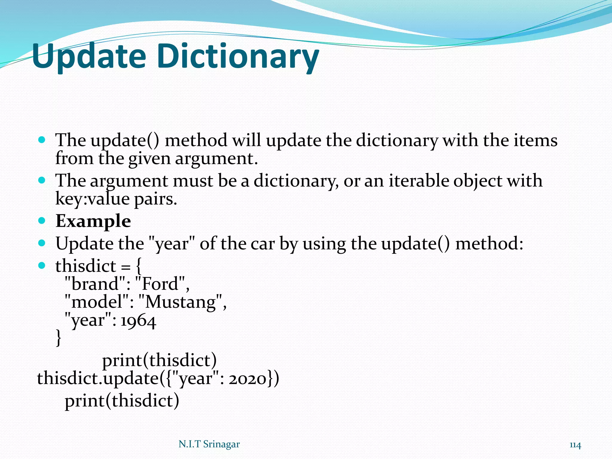 Update Dictionary
 The update() method will update the dictionary with the items
from the given argument.
 The argument must be a dictionary, or an iterable object with
key:value pairs.
 Example
 Update the "year" of the car by using the update() method:
 thisdict = {
"brand": "Ford",
"model": "Mustang",
"year": 1964
}
print(thisdict)
thisdict.update({"year": 2020})
print(thisdict)
N.I.T Srinagar 114
 