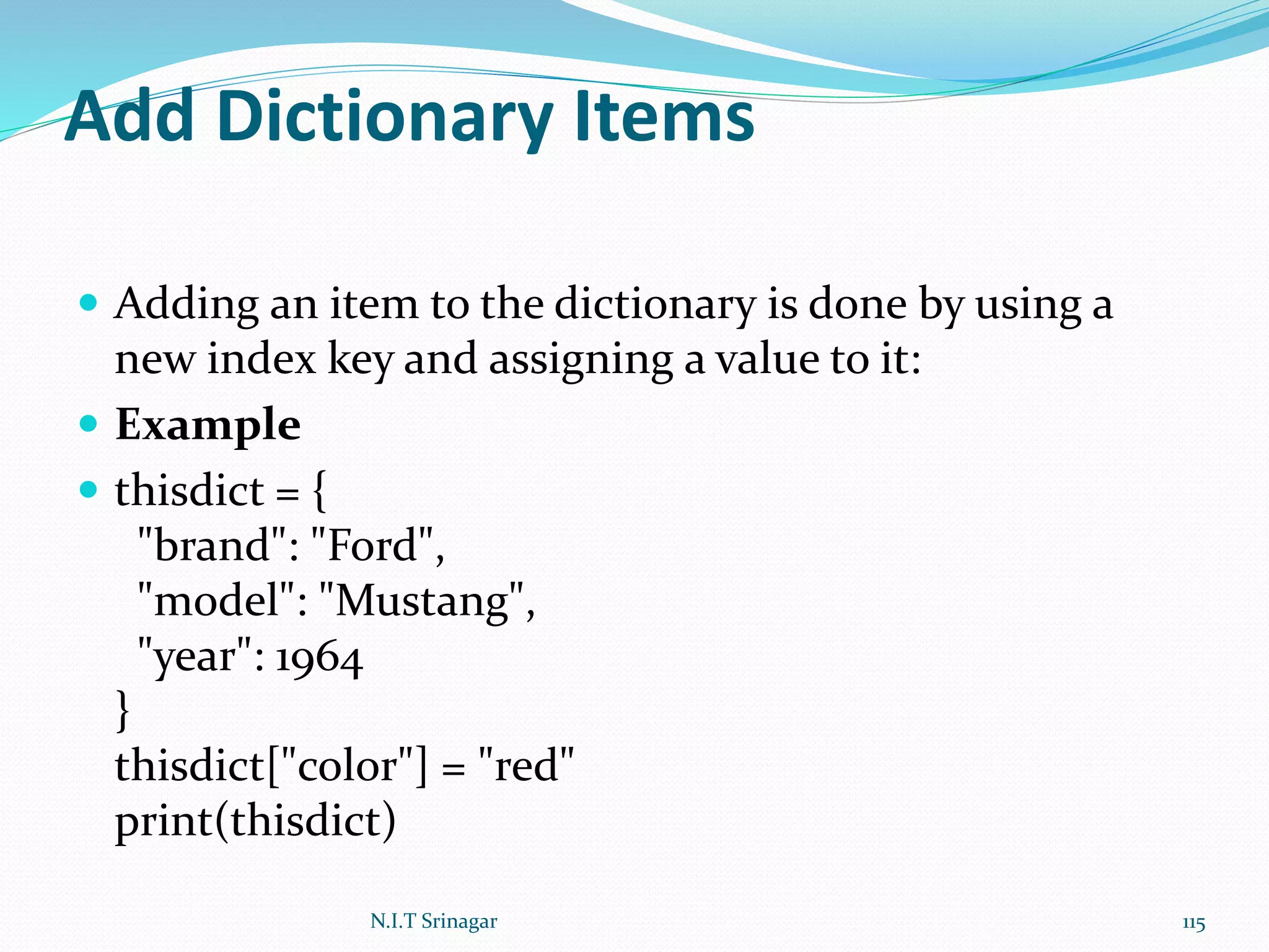Add Dictionary Items
 Adding an item to the dictionary is done by using a
new index key and assigning a value to it:
 Example
 thisdict = {
"brand": "Ford",
"model": "Mustang",
"year": 1964
}
thisdict["color"] = "red"
print(thisdict)
N.I.T Srinagar 115
 