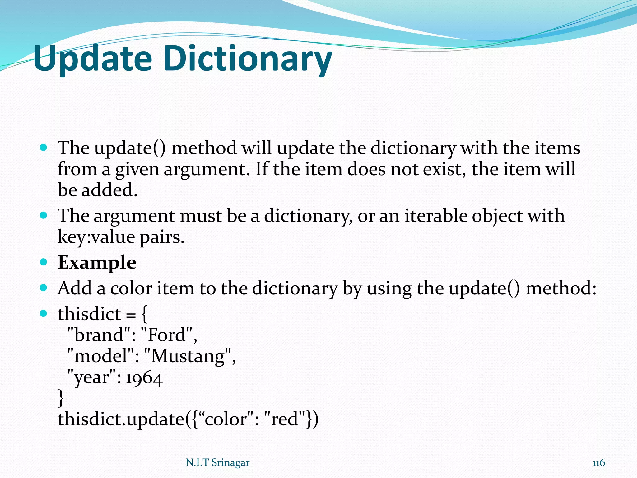 Update Dictionary
 The update() method will update the dictionary with the items
from a given argument. If the item does not exist, the item will
be added.
 The argument must be a dictionary, or an iterable object with
key:value pairs.
 Example
 Add a color item to the dictionary by using the update() method:
 thisdict = {
"brand": "Ford",
"model": "Mustang",
"year": 1964
}
thisdict.update({“color": "red"})
N.I.T Srinagar 116
 