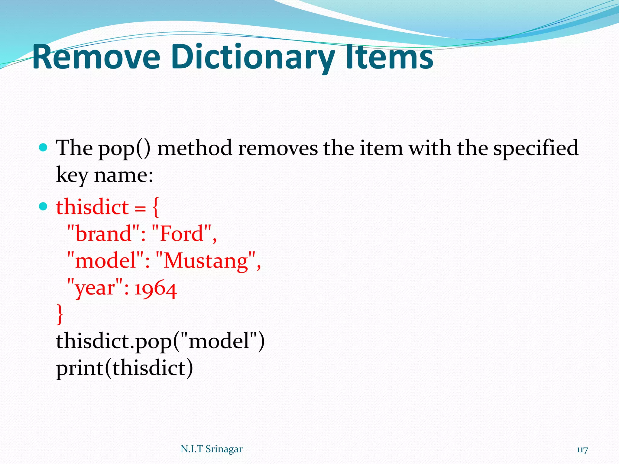 Remove Dictionary Items
 The pop() method removes the item with the specified
key name:
 thisdict = {
"brand": "Ford",
"model": "Mustang",
"year": 1964
}
thisdict.pop("model")
print(thisdict)
N.I.T Srinagar 117
 