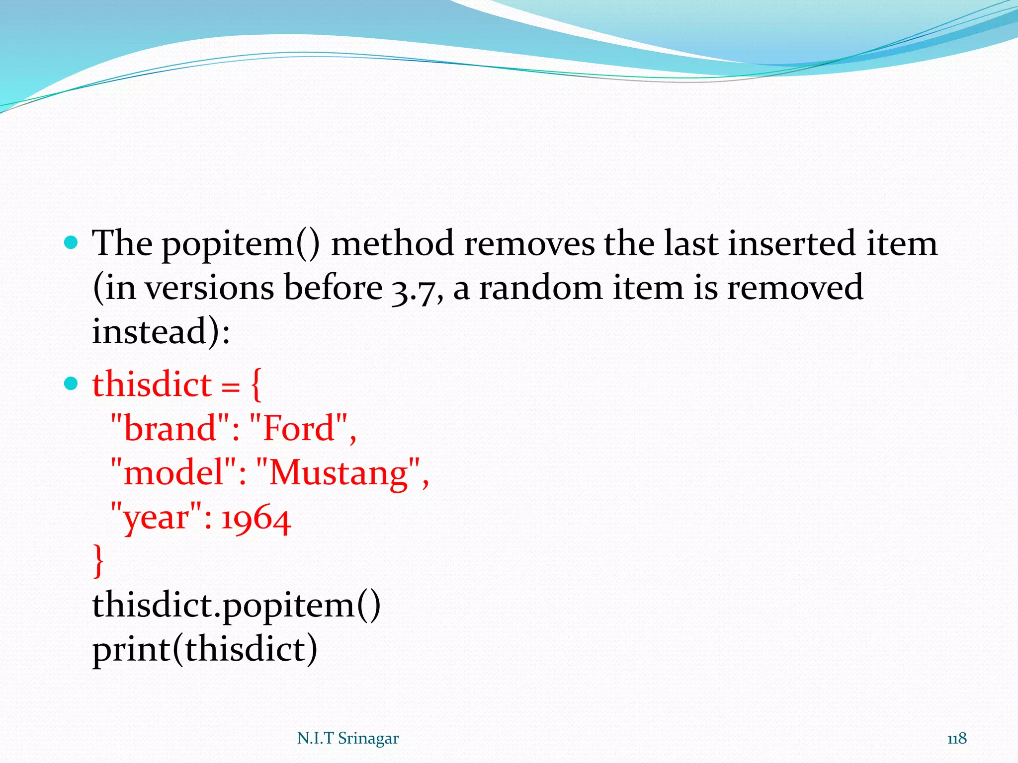 The popitem() method removes the last inserted item
(in versions before 3.7, a random item is removed
instead):
 thisdict = {
"brand": "Ford",
"model": "Mustang",
"year": 1964
}
thisdict.popitem()
print(thisdict)
N.I.T Srinagar 118
 