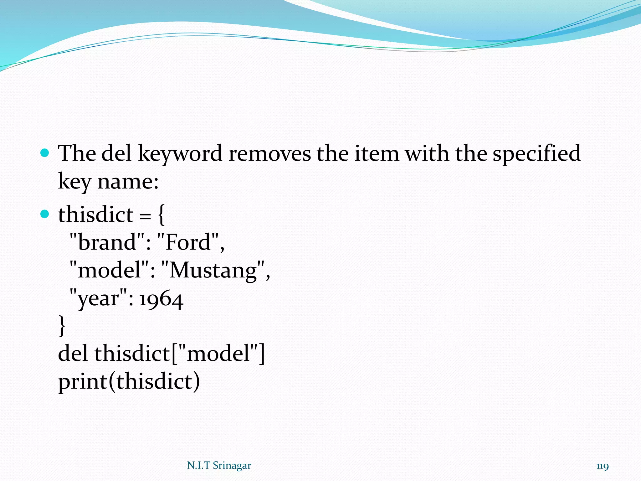  The del keyword removes the item with the specified
key name:
 thisdict = {
"brand": "Ford",
"model": "Mustang",
"year": 1964
}
del thisdict["model"]
print(thisdict)
N.I.T Srinagar 119
 