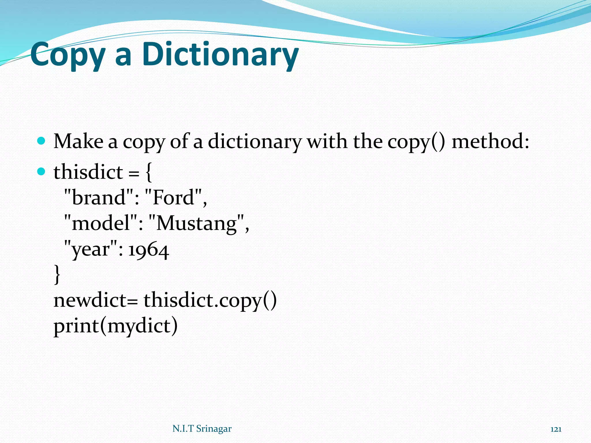 Copy a Dictionary
 Make a copy of a dictionary with the copy() method:
 thisdict = {
"brand": "Ford",
"model": "Mustang",
"year": 1964
}
newdict= thisdict.copy()
print(mydict)
N.I.T Srinagar 121
 