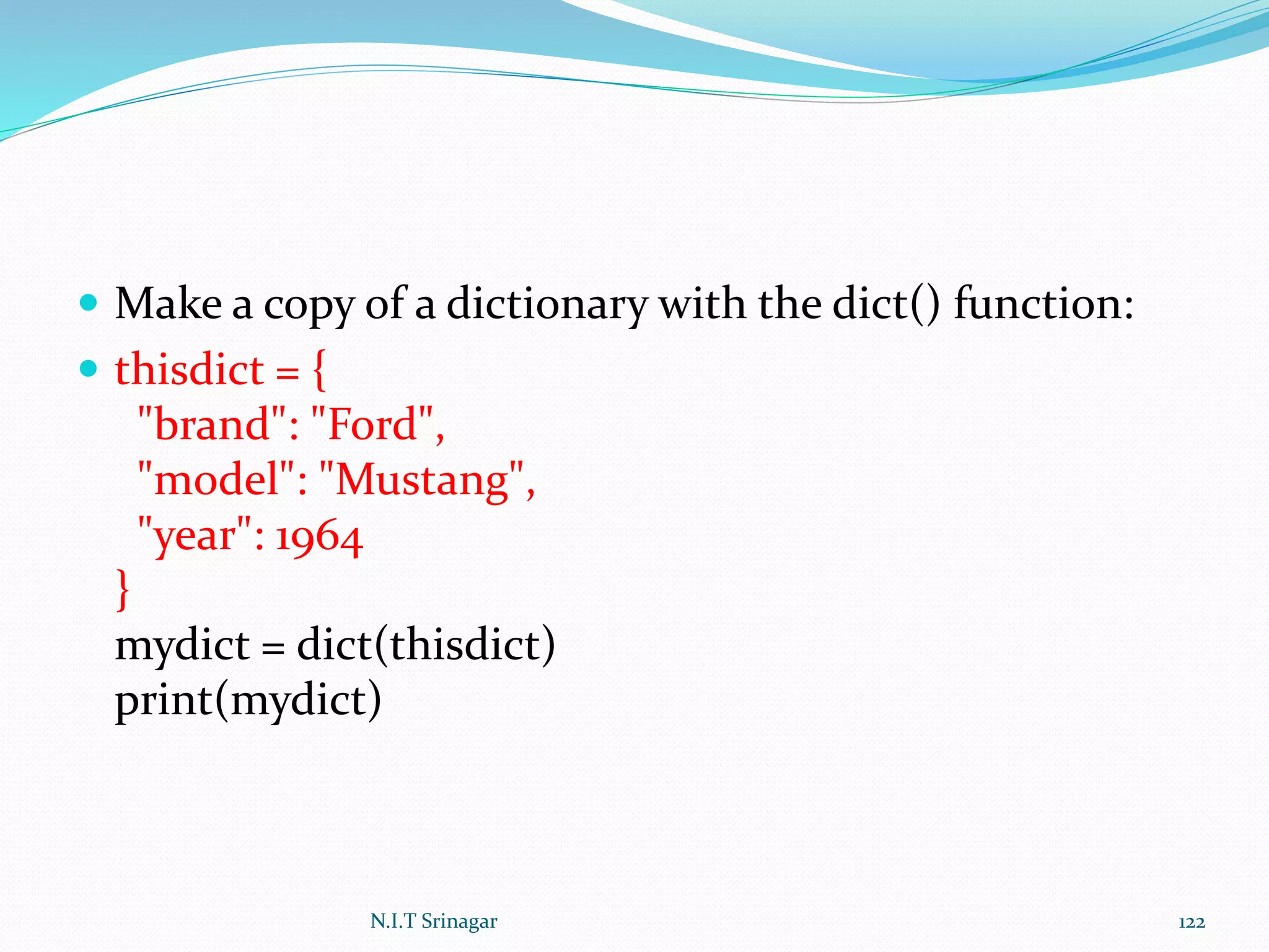  Make a copy of a dictionary with the dict() function:
 thisdict = {
"brand": "Ford",
"model": "Mustang",
"year": 1964
}
mydict = dict(thisdict)
print(mydict)
N.I.T Srinagar 122
 