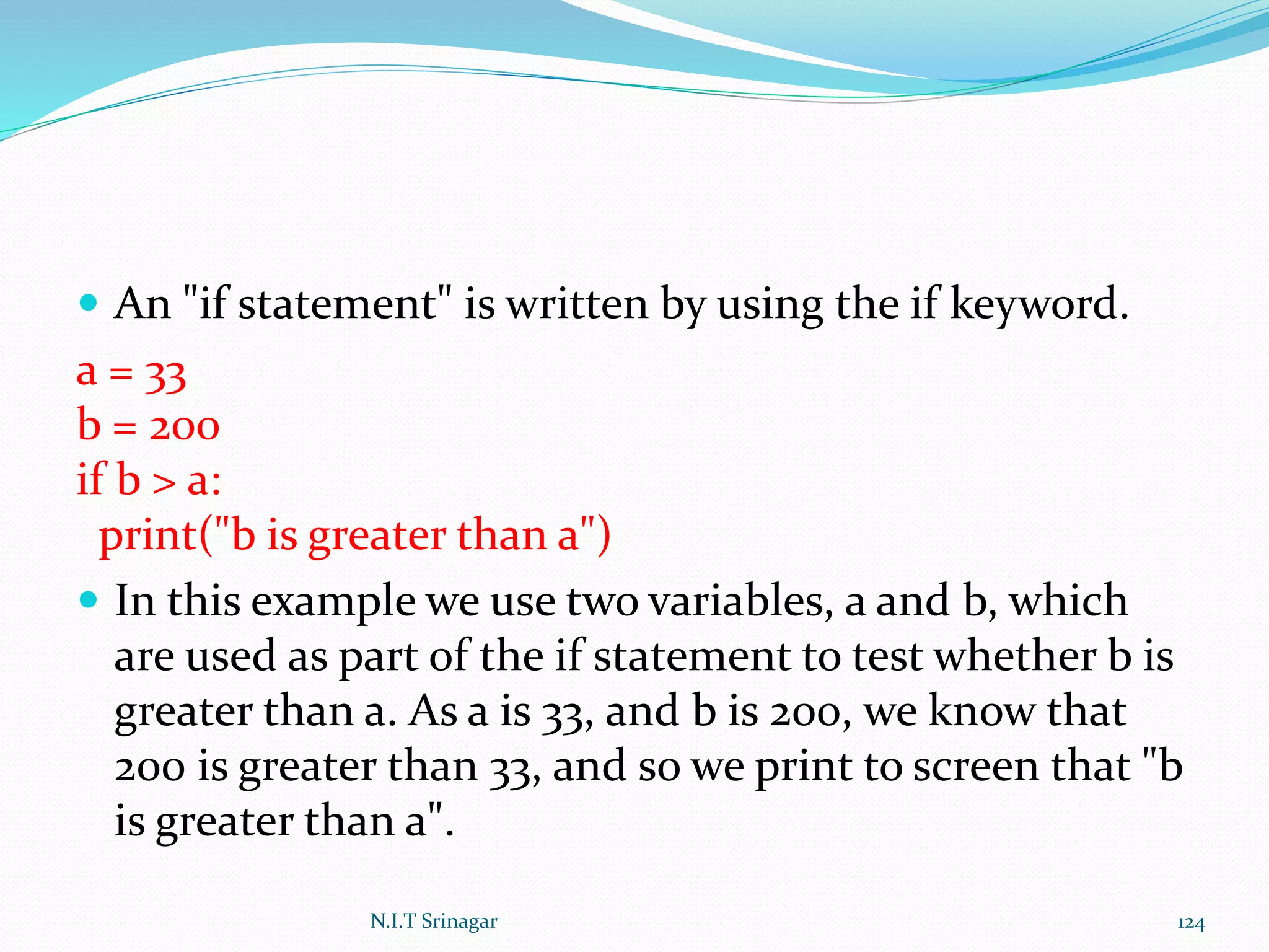  An "if statement" is written by using the if keyword.
a = 33
b = 200
if b > a:
print("b is greater than a")
 In this example we use two variables, a and b, which
are used as part of the if statement to test whether b is
greater than a. As a is 33, and b is 200, we know that
200 is greater than 33, and so we print to screen that "b
is greater than a".
N.I.T Srinagar 124
 