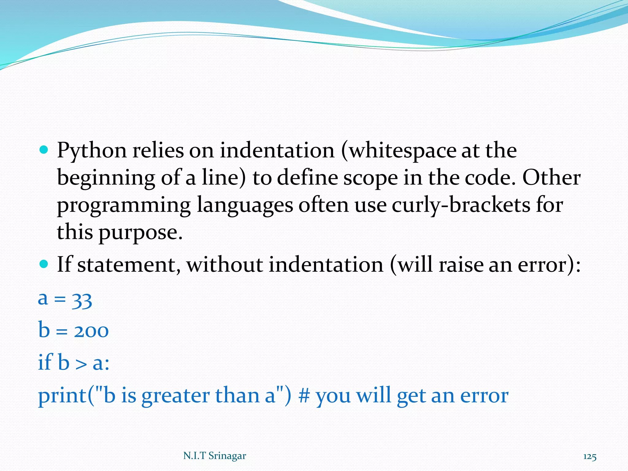  Python relies on indentation (whitespace at the
beginning of a line) to define scope in the code. Other
programming languages often use curly-brackets for
this purpose.
 If statement, without indentation (will raise an error):
a = 33
b = 200
if b > a:
print("b is greater than a") # you will get an error
N.I.T Srinagar 125
 