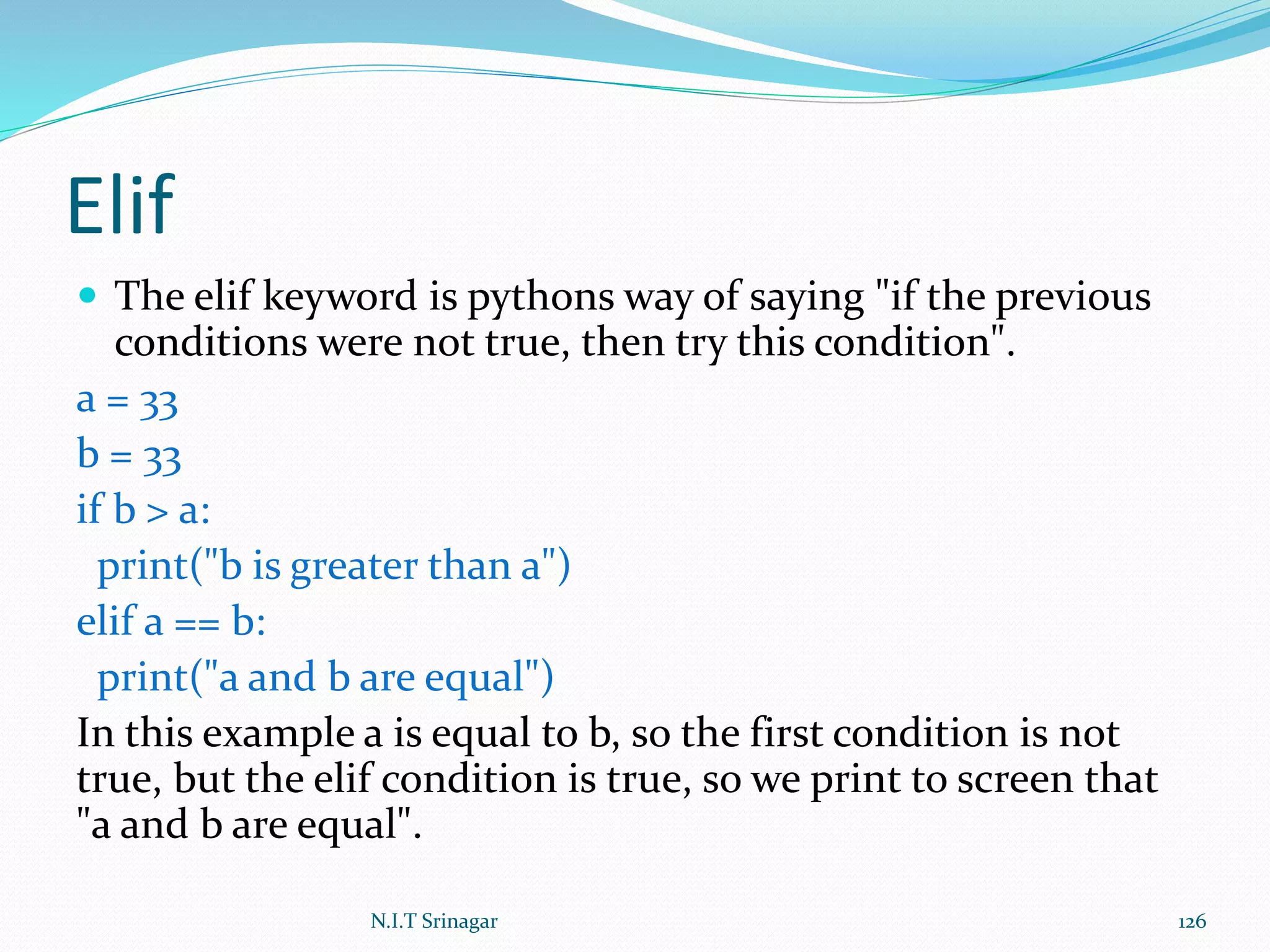 Elif
 The elif keyword is pythons way of saying "if the previous
conditions were not true, then try this condition".
a = 33
b = 33
if b > a:
print("b is greater than a")
elif a == b:
print("a and b are equal")
In this example a is equal to b, so the first condition is not
true, but the elif condition is true, so we print to screen that
"a and b are equal".
N.I.T Srinagar 126
 